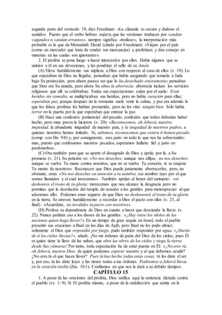 segunda parte del versículo 18, dice Freedman: «La cláusula es oscura y dudoso el
sentido». Puesto que el verbo hebreo sajaru, que las versiones traducen por «andan
vagando» o «andan errantes», siempre significa «traficar», la interpretación más
probable es la que da Metsudath David (citado por Freedman): «Viajan por el país
(como un mercader que trata de vender sus mercancías) y profetizan y dan consejo en
materias en las cuales son ignorantes».
2. El profeta se pone luego a hacer intercesión por ellos. Había algunos que se
unirían a él en sus devociones, y les pondrían el sello de su Amén.
(A) Eleva humildemente sus súplicas a Dios con respecto al caso de ellos (v. 19). Lo
que esperaban de Dios no llegaba; pensaban que había asegurado que tomaría a Judá
bajo Su protección, pero ahora parece ser que lo ha desechado enteramente; pensaban
que Sion era Su amada, pero ahora Su alma la aborrecía; aborrecía incluso los servicios
religiosos que allí se celebraban. Todas sus expectaciones caían por el suelo: Eran
heridos sin remedio, se multiplicaban sus heridas, pero no había curación para ellas;
esperaban paz, porque después de la tormenta suele venir la calma, y paz era además lo
que los falsos profetas les habían prometido, pero no les vino ningún bien. Sólo había
terror en la puerta por la que esperaban que entrase la paz.
(B) Hace una confesión penitencial del pecado, confesión que todos deberían haber
hecho, pero muy pocos la hicieron (v. 20): «Reconocemos, oh Jehová, nuestra
impiedad, la abundante iniquidad de nuestro país, y la iniquidad de nuestros padres, a
quienes nosotros hemos imitado. Sí, sabemos, reconocemos que contra ti hemos pecado
(comp. con Dn. 9:8) y, por consiguiente, eres justo en todo lo que nos ha sobrevenido;
mas, puesto que confesamos nuestros pecados, esperamos hallarte fiel y justo en
perdonarlos».
(C) Ora también para que se aparte el desagrado de Dios y apela, por fe, a Su
promesa (v. 21). Su petición es: «No nos deseches; aunque nos aflijas, no nos deseches;
aunque se vuelva Tu mano contra nosotros, que no se vuelva Tu corazón, ni se enajene
Tu mente de nosotros». Reconocen que Dios puede justamente aborrecerles, pero, no
obstante, oran: «No nos deseches en atención a tu nombre, ese nombre tuyo por el que
somos llamados y el cual invocamos». También apelan al honor del santuario: «ni
deshonres el trono de tu gloria; merecemos que nos alcance la desgracia pero no
permitas que la desolación del templo de ocasión a los gentiles para menospreciar al que
adoramos allí». Podemos estar seguros de que Dios no deshonrará el trono de su gloria
en la tierra. Se atreven humildemente a recordar a Dios el pacto con ellos (v. 21, al
final): «Acuérdate, no invalides tu pacto con nosotros».
(D) Profesa su dependencia de Dios en cuanto a hacer que descienda la lluvia (v.
22). Nunca pedirán eso a los dioses de los gentiles: «¿Hay entre los ídolos de las
naciones quien haga llover?» En un tiempo de gran sequía en Israel, todo el pueblo
presentó sus oraciones a Baal en los días de Ajab, pero Baal no les pudo aliviar;
solamente el Dios que respondió por fuego, pudo también responder por agua. «¿Darán
de sí los cielos lluvias?», añade. ¡No sin órdenes de parte del Dios de los cielos, pues Él
es quien tiene la llave de las nubes, que abre las ubres de los cielos y riega la tierra
desde Sus cámaras! Por tanto, toda expectación ha de estar puesta en Él: «¿No eres tú,
oh Jehová, nuestro Dios, de quien podemos esperar socorro y al que debemos acudir?
¿No eres tú el que haces llover? Pues tú has hecho todas estas cosas; tú les diste el ser
y, por eso, tú les diste leyes y las tienes todas a tus órdenes. Pediremos a Jehová lluvia
en la estación tardía (Zac. 10:1). Confiamos en que nos la dará a su debido tiempo».
CAPÍTULO 15
1. A pesar de las oraciones del profeta, Dios ratifica aquí la sentencia dictada contra
el pueblo (vv. 1–9). II. El profeta mismo, a pesar de la satisfacción que sentía en la
 