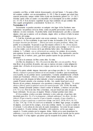 comunión con Dios, se halla todavía desasosegado y de mal humor. 1. Se queja a Dios
del continuo conflicto con sus perseguidores (v. 10). 2. Dios le asegura que estará bajo
especial protección, aunque vendrá sobre el país una desolación general (vv. 11–14). 3.
Jeremías apela a Dios en cuanto a su sinceridad en el desempeño de su oficio profético
(vv. 15–18). 4. Se le da nueva seguridad de que, bajo condición de que continúe fiel,
Dios seguirá protegiéndole y mostrándole Su favor (vv. 19–21).
Versículos 1–9
Escasamente se pueden encontrar en cualquier otro lugar de las Escrituras unas
expresiones tan patéticas de la ira divina contra un pueblo provocador como las que
hallamos en estos versículos. El profeta había orado fervientemente por ellos y encontró
algunos otros que se unieron a él; no obstante, ningún alivio se obtuvo ni hubo la menor
mitigación del castigo.
1. Cuál fue el pecado que motivó esta severa sentencia. Lo que hizo Manasés en
Jerusalén (v. 4). Fue su idolatría la que causó la ruina de Jerusalén (2 R. 24:3, 4) y por
la sangre inocente que derramó … Jehová, por tanto, no quiso perdonar. Ahora, este
pueblo no se arrepiente. Su pecado es que han dejado a Jehová (v. 6): «Tú me dejaste,
dice Jehová; has dejado mi servicio y el deber que tienes para conmigo; te volviste atrás
y así has venido a ser el reverso de lo que deberías haber sido». Su obstinación es
evidente (v. 7, al final); «no se volvieron de sus caminos, los caminos de su corazón,
para ajustarse de nuevo a los de los mandamientos de Dios». Hay misericordia para los
que se han ido, si vuelven; pero, ¿qué favor pueden esperar los que persisten en su
apostasía?
2. Cuál es la sentencia de Dios contra ellos: Es ruina.
(A) Dios los abandona (v. 1b): «No estará mi alma (lit.) con este pueblo». No se
deja llevar de un arrebato de pasión, sino que se expresa con justa y santa indignación
cuando dice: «Échalos de mi presencia y salgan, pues no me voy a molestar más por
ellos».
(B) No quiere admitir ninguna intercesión que se haga por ellos (v. 1a): «Aunque
Moisés y Samuel se pusieran delante de mí con oración o sacrificio para reconciliarme
con el pueblo, no me podrían mover a perdonarles». Comenta admirablemente el Rashi
(citado por Freedman): «Moisés y Samuel. Ambos habían intercedido con Dios a favor
de Israel, pero sólo después de haber inducido a Israel a arrepentirse; fue entonces
cuando Él prestó atención a las oraciones de ellos. Así, cuando Israel pecó con el
Becerro de oro, primero destruyeron a los pecadores y entonces dijo Moisés: “Yo subiré
ahora a Jehová; quizá le aplacaré acerca de vuestro pecado” (Éx. 32:30). De modo
similar, Samuel persuadió primero a Israel a retirar la idolatría, y entonces oró por ellos
(1 S. 7:2 y ss.). Pero tú (le dice Dios a Jeremías), oras por Israel aun antes de que se
hayan reformado. En ese caso, ni siquiera Moisés y Samuel podrían tener éxito».
(C) Los condena a todos a un juicio destructor u otro; cada uno, al que haya sido
decretado para él (v. 2): «Y si te preguntan: ¿Adónde saldremos?, les dirás: Así dice
Jehová: El que a muerte, a muerte; el que a espada, a espada; el que a hambre, a
hambre; y el que a cautiverio, a cautiverio» (comp. con 14:12; 24:10; 43:11; Ez. 5:2,
12; Zac. 11:9; Ap. 13:10). El cautiverio se menciona en último lugar porque, en opinión
de algunos, es el peor de los castigos, al ser una continua miseria. La espada se repite en
el versículo 3, a la cabeza de otra serie de cuatro destruidores. Así como los que escapen
de la espada (v. 2) serán víctimas del hambre o del cautiverio, así los que caigan a
espada (v. 3) serán cortados por la venganza divina. Habrá perros para despedazar los
cadáveres, y aves del cielo y bestias del campo para acabar con la carroña que los perros
hayan dejado. Y si hay alguien que piense que ha escapado de la justicia divina, le
 