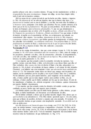 pueden achacar a mí, sino a vosotros mismos. El yugo de mis mandamientos es fácil, y
en guardarlos hay gran recompensa». Aunque nos aflige, no nos hace ningún daño;
todo el mal está en nuestros caminos.
(B) Les acusa de ser, a pesar de todo lo que ha hecho por ellos, injustos e ingratos
(v. 5b): «Se alejaron de mí, no sólo me dejaron, sino que se fueron muy lejos, y se
fueron tras la vanidad, esto es, tras la idolatría y, con ella, tras toda clase de maldad, y
se hicieron vanos, semejantes a los ídolos que adoraban. Por eso, cuando entraron en la
tierra que yo les di, la profanaron (v. 7b), pues ya eran profanos. Era la tierra de Dios,
la tierra de Emanuel, pero la hicieron abominable». Y, una vez que abandonaron a
Jehová, no pensaron más en volver a Él. El pueblo no decía: ¿Dónde está Jehová? (v.
6). Tampoco los sacerdotes (v. 8) dijeron. ¿Dónde está Jehová? Los que tenían el deber
de instruir al pueblo en el conocimiento de Dios, no se interesaron por adquirir ese
conocimiento ellos mismos. Los escribas, depositarios de la ley (v. 8b), tampoco
conocieron a Jehová. Los pastores, que debían guardar de transgresiones el rebaño, eran
los cabecillas de la rebelión: «se rebelaron contra mí». Y los profetas falsos (v. 23:13)
profetizaron en nombre de Baal, y anduvieron tras de lo que no aprovecha (los ídolos;
v. Hab. 2:18–20), y dejaron al único Dios útil, suficiente y necesario.
Versículos 9–13
Dios no los castiga de inmediato, sino que, como siempre (comp. Is. 1:18), les invita
a razonar (v. 9): «Por tanto, contenderé aún con vosotros etc.». Dios, antes de castigar a
los pecadores, contiende con ellos, a fin de convencerles y llevarles al arrepentimiento;
y no sólo con ellos, sino también con los hijos de sus hijos (v. 9b), es decir, hasta la
tercera y la cuarta generación (v. Éx. 20:5).
1. Les muestra que han actuado contra la costumbre de todas las naciones. Los
pueblos vecinos eran más firmes y fieles en la devoción a sus dioses falsos que ellos al
Dios verdadero. Que vayan a las islas de Quitim (Chipre y las islas adyacentes) y a
Quedar (v. 10), es decir, «el occidente de mayor cultura» y «el oriente de vida nómada»
(Asensio), y no hallarán una cosa semejante a ésta: que una nación haya cambiado sus
dioses (v. 11). Tal veneración tenían hacia sus dioses que, aunque eran de piedra y de
madera, no los cambiaban por los de plata y oro ni por el único Dios vivo y verdadero.
No los alabamos por eso, pero puede insistirse, para vergüenza de los israelitas, que
ellos, el único pueblo que no tenía ningún motivo para cambiar su Dios, era, sin
embargo, el único pueblo que lo había cambiado por los que no eran dioses. El celo de
los musulmanes y budistas, etc., debería avergonzar a los cristianos, quienes destacamos
por nuestra frialdad e inconstancia.
2. Les muestra que han actuado contra los dictados del sentido común ya que han
cambiado en peor y hecho muy mal negocio para sí mismos.
(A) Habían dejado a un Dios que les había hecho gloriosos a ellos mismos, ya que
Su gloria se había manifestado con frecuencia en el tabernáculo de ellos.
(B) Se habían arrimado a dioses que no podían hacerles ningún bien, dioses que no
aprovechaban a sus adoradores (v. 11b). Dios mismo apostrofa aquí (v. 12) a los cielos,
para que se llenen de asombro, de horror y espanto ante esta anomalía. El versículo 13
(bien conocido) declara en qué consiste esta inexplicable anomalía: Es un doble mal, no
sólo un doble error:
(a) «Me dejaron a mí, fuente de agua viva» (comp. con 17:13; Sal. 36:9; Jn. 4:14),
«que, sin trabajo humano, corren generosas e inagotables» (Asensio). En Dios está la
fuente de la vida (comp. con Jn. 1:4; 5:26), la todosuficiencia de la gracia y de la fuerza;
todas nuestras fuentes están en Él. Y de ese manantial inagotable han descendido hasta
nosotros todas las bendiciones de que disfrutamos (v. Stg. 1:17).
 