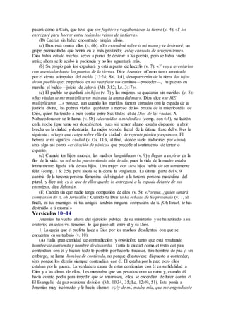 pasará como a Caín, que tuvo que ser fugitivo y vagabundo en la tierra (v. 4): «Y los
entregaré para horror entre todos los reinos de la tierra».
(D) Caerán sin haber encontrado ningún alivio.
(a) Dios está contra ellos (v. 6b): «Yo extenderé sobre ti mi mano y te destruiré, un
golpe premeditado que herirá en lo más profundo; estoy cansado de arrepentirme».
Dios había estado muchas veces a punto de destruir a Su pueblo, pero se había vuelto
atrás; ahora se le acabó la paciencia y no los aguantará más.
(b) Su propio país los expulsará y está a punto de hacerlo (v. 7): «Y voy a aventarlos
con aventador hasta las puertas de la tierra». Dice Asensio: «Como tamo arrastrado
por el viento a impulso del bieldo (13:24; Sal. 1:4), desaparecerán de la tierra los hijos
de un pueblo que, empeñado en no rectificar sus caminos—proceder—, ha puesto en
marcha el bieldo—juicio de Jehová (Mt. 3:12; Lc. 3:17)».
(c) El pueblo se quedará sin hijos (v. 7) y las mujeres se quedarán sin maridos (v. 8):
«Sus viudas se me multiplicaron más que la arena del mar». Dios dice «se ME
multiplicaron …» porque, aun cuando los maridos fueron cortados con la espada de la
justicia divina, las pobres viudas quedaron a merced de los brazos de la misericordia de
Dios, quien ha tenido a bien contar entre Sus títulos el de Dios de las viudas. A
Nabucodonosor se le llama (v. 8b) «destruidor a mediodía» (comp. con 6:4), no ladrón
en la noche (que teme ser descubierto), pues sin temor alguno estaba dispuesto a abrir
brecha en la ciudad y destruirla. La mejor versión literal de la última frase del v. 8 es la
siguiente: «Hago que caiga sobre ella (la ciudad) de repente pánico y espanto». El
hebreo ir no significa ciudad (v. Os. 11:9, al final, donde suele traducirse por «ira»),
sino algo así como «excitación de pánico» que precede al sentimiento de terror o
espanto.
(d) Cuando los hijos mueren, las madres languidecen (v. 9) y llegan a expirar en la
flor de la vida: su sol se ha puesto siendo aún de día, pues la vida de la madre estaba
íntimamente ligada a la de sus hijos. Una mujer con siete hijos había de ser sumamente
feliz (comp. 1 S. 2:5), pero ahora se la come la vergüenza. La última parte del v. 9
cambia de la tercera persona femenina del singular a la tercera persona masculina del
plural, y dice así: «y lo que de ellos quede, lo entregaré a la espada delante de sus
enemigos, dice Jehová».
(E) Caerán sin que nadie tenga compasión de ellos (v. 5): «Porque, ¿quién tendrá
compasión de ti, oh Jerusalén? Cuando tu Dios te ha echado de Su presencia (v. 1, al
final), ni tus enemigos ni tus amigos tendrán ninguna compasión de ti. ¡Oh Israel, te has
destruido a ti misma!»
Versículos 10–14
Jeremías ha vuelto ahora del ejercicio público de su ministerio y se ha retirado a su
oratorio; en estos vv. tenemos lo que pasó allí entre él y su Dios.
1. La queja que el profeta hace a Dios por los muchos desalientos con que se
encuentra en su trabajo (v. 10).
(A) Halla gran cantidad de contradicción y oposición; tanto que está resultando
hombre de contienda y hombre de discordia. Tanto la ciudad como el resto del país
contendían con él y hacían todo lo posible por hacerle fracasar. Era hombre de paz y, sin
embargo, se llama hombre de contienda, no porque él estuviese dispuesto a contender,
sino porque los demás siempre contendían con él. Él estaba por la paz; pero ellos
estaban por la guerra. La verdadera causa de estas contiendas con él en su fidelidad a
Dios y a las almas de ellos. Les mostraba que sus pecados eran su ruina y, cuando él
hacía cuanto podía para impedir que se arruinasen, ellos se encendían de furor contra él.
El Evangelio de paz ocasiona división (Mt. 10:34, 35; Lc. 12:49, 51). Esto ponía a
Jeremías muy incómodo y le hacía clamar: «¡Ay de mí, madre mía, que me engendraste
 