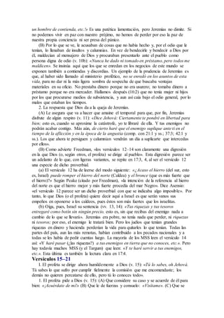 un hombre de contienda, etc.!» Es una patética lamentación, pero Jeremías no dimite. Si
no podemos vivir en paz con nuestro prójimo, no hemos de perder por eso la paz de
nuestra propia conciencia ni ser presa del pánico.
(B) Por lo que se ve, le acusaban de cosas que no había hecho y, por el odio que le
tenían, lo llenaban de insultos y calumnias. En vez de bendecirle y bendecir a Dios por
él, maldecían al mensajero de Dios y procuraban presentarlo ante el pueblo como
persona digna de odio (v. 10b): «Nunca he dado ni tomado en préstamo, pero todos me
maldicen». Se insinúa aquí que los que se enredan en los negocios de este mundo se
exponen también a contiendas y discordias. Un ejemplo de la prudencia de Jeremías es
que, al haber sido llamado al ministerio profético, no se enredó en los asuntos de esta
vida, para no dar ni la más ligera sombra de sospecha de que buscaba ventajas
materiales en su oficio. No prestaba dinero porque no era usurero; no tomaba dinero a
préstamo porque no era mercader. Hallamos después (16:2) que no tenía mujer ni hijos
por los que procurarse medios de subsistencia, y aun así caía bajo el odio general, por lo
malos que estaban los tiempos.
2. La respuesta que Dios da a la queja de Jeremías.
(A) Le asegura que va a hacer que amaine el temporal para que, por fin, Jeremías
disfrute de algún respiro (v. 11): «Dice Jehová: Ciertamente te pondré en libertad para
bien; esto es, cuando se aproxime la catástrofe, yo te libraré de ella. Y tus enemigos no
podrán acabar contigo. Más aún, de cierto haré que el enemigo suplique ante ti en el
tiempo de la aflicción y en la época de la angustia (comp. con 21:1 y ss.; 37:3; 42:1 y
ss.). Los que ahora te persiguen y calumnian vendrán un día a suplicarte que intercedas
por ellos».
(B) Como advierte Freedman, «los versículos 12–14 son claramente una digresión
en la que Dios (o, según otros, el profeta) se dirige al pueblo». Esta digresión parece ser
un adelanto de lo que, con ligeras variantes, se repite en 17:3, 4, al ser el versículo 12
una especie de dicho proverbial.
(a) El versículo 12 ha de leerse del modo siguiente: «¿Acaso el hierro (del sur, esto
es, Israel) puede romper el hierro del norte (Caldea) y el bronce (que es más fuerte que
el hierro)?» Según Peake (citado por Freedman), «la intención de la referencia al hierro
del norte es que el hierro mejor y más fuerte procedía del mar Negro». Dice Asensio:
«el versículo 12 parece ser un dicho proverbial con que se indicaba algo imposible». Por
tanto, lo que Dios (o el profeta) quiere decir aquí a Israel es que serán vanos sus
empeños en oponerse a los caldeos, pues éstos son más fuertes que los israelitas.
(b) Oiga, pues, Israel su sentencia (vv. 13, 14): «Tus riquezas y tus tesoros
entregaré como botín sin ningún precio, esto es, sin que recibas del enemigo nada a
cambio de lo que se llevará». Jeremías era pobre, no tenía nada que perder, ni riquezas
ni tesoros; por eso, el enemigo le tratará bien. Pero los judíos que tenían grandes
riquezas en dinero y hacienda perderían la vida para quitarles lo que tenían. Todas las
partes del país, aun las más remotas, habían contribuido a los pecados nacionales y a
todas se les había de pedir cuentas luego. La mayoría de los MSS leen el versículo 14
así: «Y haré pasar (¿las riquezas?) a tus enemigos en tierra que no conoces, etc.». Pero
hay todavía muchos MSS (y el Targum) que leen: «Y te haré servir a tus enemigos,
etc.». Esta última es también la lectura clara en 17:4.
Versículos 15–21
I. El profeta se dirige ahora humildemente a Dios (v. 15): «Tú lo sabes, oh Jehová.
Tú sabes lo que sufro por cumplir fielmente la comisión que me encomendaste; los
demás no quieren percatarse de ello, pero tú lo conoces todo».
1. El profeta pide a Dios (v. 15): (A) Que considere su caso y se acuerde de él para
bien: «¡Acuérdate de mí!» (B) Que le de fuerzas y consuelo: «Visítame». (C) Que se
 