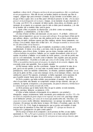 manifieste a favor de él: «Véngate a mi favor de mis perseguidores» (lit.) o «vindícame
de mis perseguidores». Más allá de esto, un hombre piadoso no desearía que Dios le
vengase. ¡Hágase algo para convencer al mundo de que Jeremías es un hombre justo, y
de que el Dios a quien sirve es un Dios justo! (D) Que le preserve la vida: «No me dejes
perecer en la prolongación de tu enojo». Aunque, en un momento de gran depresión (v.
10, comp. con 20:14–18), se lamentó de haber nacido, desea ahora, no obstante, que el
momento de su muerte no se apresure, pues la vida es dulce para la naturaleza, y la vida
de un hombre útil es también dulce para la gracia.
2. Apela a Dios en petición de misericordia y de alivio contra sus enemigos,
perseguidores y calumniadores, y le dice a Dios:
(A) Que el honor de Dios está interesado en este caso (v. 15, al final): «Sábete (el
hebreo está en imperativo) que por tu causa sufro ultraje». Si es por hacer el bien por lo
que sufrimos ultrajes, y por llevar una vida piadosa por lo que se dicen contra nosotros
toda clase de males, podemos esperar que Dios vindique nuestro honor juntamente con
el Suyo. Con el mismo objeto dice al final del v. 16: «Porque tu nombre se invocó sobre
mí, oh Jehová Dios de las huestes».
(B) Que la palabra de Dios, la que él empleaba en predicar a otros, la había
experimentado él mismo en su alma y, por tanto, tenía las gracias del Espíritu que le
cualificaban para el favor divino, lo mismo que sus dones. Jeremías pudo decir (v. 16):
«Fueron halladas tus palabras, halladas por mí, cuando descendieron sobre mí en el
espíritu de profecía y halladas en mí cuando las recibí gustoso, y no sólo las probé, sino
que las comí enteramente; las recibí como el alimento más exquisito para una persona
que está hambrienta». Al profeta se le pide que coma el rollo (comp. con Ez. 2:8; Ap.
10:9); y tus palabras fueron para mí un gozo y la alegría de mi corazón; ninguna otra
cosa pudo serme más agradable. Esto se puede entender:
(a) Del mensaje mismo que iba a proclamar. Aunque iba a predecir la ruina de su
país, que le era tan querido, y en cuya ruina no podría menos de tener una notable
participación, todos sus naturales sentimientos, no obstante, quedaron engullidos en su
celo por la gloria de Dios, y aun estos mensajes de ira, al ser mensajes divinos, eran una
satisfacción para él. Por supuesto, al principio se había regocijado en la esperanza de
que el pueblo tomaría buena nota de sus advertencias y evitaría el juicio de Dios.
(b) De la comisión que había recibido para proclamar el mensaje. Aun cuando la
obra a la que había sido llamado no comportaba ventajas de tipo material, sino que, al
contrario, le exponía al desprecio y a la persecución, era para él alimento y bebida hacer
la voluntad del que le había enviado (Jn. 4:34).
(c) De la promesa que le había hecho Dios de que le asistiría en todo momento,
mientras ejercitase fielmente su ministerio (1:8).
(C) Que se había dedicado al desempeño de su ministerio con seriedad y
abnegación, aunque recientemente había encontrado poca satisfacción en él (v. 17): «No
me senté en compañía de gente alegre ni me regocijé; me senté solo, pasé largo tiempo
en mi habitación privada, por causa de tu mano que pesaba sobre mí». Esta frase «por
causa de tu mano» recibe diferentes interpretaciones: (a) «porque me oprimía tu mano»
(Asensio); (b) «porque me daba fuerza tu mano» (M. Henry y Freedman, quien cita 2 R.
3:15; Is. 8:11; Ez. 3:14). Según la interpretación que se escoja, será también el matiz
con que haya de entenderse la frase final del versículo 17: «porque me llenaste de
indignación» (¿indignación de quién contra quién?)
(D) Se arroja en brazos de la compasión y de la promesa de Dios en una súplica
apasionada (v. 18): «¿Por qué es perpetuo mi dolor y no se hace nada para aliviarlo?
¿Acaso el que es fuente de aguas vivas (2:13) será para mí como arroyo ilusorio, puro
 