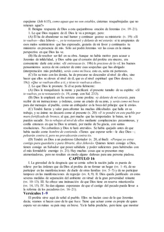 espejismo (Job 6:15), como aguas que no son estables, cisternas resquebrajadas que no
retienen agua?»
II. Benigna respuesta de Dios a esta quejumbrosa oración de Jeremías (vv. 19–21).
1. Lo que Dios requiere de él. Dios le va a proteger, pero:
(A) Él ha de abandonar su mal humor y continuar gozoso su ministerio (v. 19): «Si
te vuelves—dice Jehová—, yo te restauraré y delante de mí estarás: si te arrepientes de
esos malos sentimientos que has expresado, gozarás de mi favor y continuarás tu
ministerio en presencia de mí». Sólo así podrá Jeremías ver las cosas en la misma
perspectiva en que Dios las ve.
(B) Ha de resolver ser fiel en su obra. Aunque no había motivo para acusar a
Jeremías de infidelidad, y Dios sabía que el corazón del profeta era sincero, era
conveniente darle este aviso: «Si entresacas (v. 19b) lo precioso de lo vil, los buenos
pensamientos acerca de mi carácter de entre esas sospechas que has abrigado
(interpretación más probable), serás como mi boca, esto es, serás mi portavoz».
(C) En su trato con los demás, ha de procurar no descender al nivel de ellos, sino
hacer que ellos se eleven al nivel de él, que es el nivel espiritual que Dios desea (v.
19c): «Que se vuelvan ellos a ti, y tú no te vuelvas a ellos».
2. Lo que Dios le promete. Si él se porta fielmente:
(A) Dios le tranquilizará la mente y pacificará el presente tumulto de su espíritu: «Si
te vuelves, yo te restauraré» (v. 19, comp. con Sal. 23:3).
(B) Dios le empleará en Su servicio como profeta: «y delante de mí estarás, para
recibir de mi instrucciones y órdenes, como un criado de su amo, y serás como mi boca
para dar mensajes al pueblo, como un embajador es la boca del príncipe que le envía».
(C) Tendrá fuerza y valor para afrontar las muchas dificultades que halla en su
trabajo, y su ánimo no decaerá como al presente (v. 20): «Y te pondré en este pueblo por
muro fortificado de bronce, al que, por mucho que las tempestades lo batan, no lo
pueden sacudir. No te rebajes al nivel de ellos mediante complacencias pecaminosas, y
confía entonces en que tu Dios te armará, por medio de Su gracia, con santas
resoluciones. No cobardees y Dios te hará atrevido». Se había quejado antes de que
había nacido como hombre de contienda. «Tienes que esperar serlo—le dice Dios—;
pelearán contra ti, pero no prevalecerán contra ti».
(D) Tendrá en Dios a un poderoso Libertador (v. 20, al final): «Porque yo estoy
contigo para guardarte y para librarte, dice Jehová». Quienes tienen consigo a Dios,
tienen consigo un Salvador que posee sabiduría y poder suficientes para habérselas con
el más formidable enemigo (v. 21). Hay muchas cosas que se presentan muy
atemorizadoras, pero no resultan en modo alguno dañosas para una persona piadosa.
CAPÍTULO 16
I. La gravedad de la desgracia que se cernía sobre la nación judía es puesta de
relieve por las órdenes que da Dios al profeta de no formar un hogar (vv. 1–4), de no
participar en las manifestaciones de duelo de otras familias (vv. 5–7) y de no participar
tampoco en las manifestaciones de regocijo (vv. 8, 9). II. Dios queda justificado en estas
severas medidas de separación del ambiente en virtud de la gran perversidad reinante
(vv. 10–13). III. Se ofrece una insinuación de que Dios tiene en reserva misericordia
(vv. 14, 15). IV. Se dan algunas esperanzas de que el castigo del pecado pueda llevar a
la reforma de los pecadores (vv. 16–21).
Versículos 1–9
El profeta sirve aquí de señal al pueblo. Ellos no hacían caso de lo que Jeremías
decía; veamos si hacen caso de lo que hace. Tiene que actuar como es propio de quien
espera ver en ruinas su país muy en breve. Ya lo había predicho, pero tiene que mostrar
 