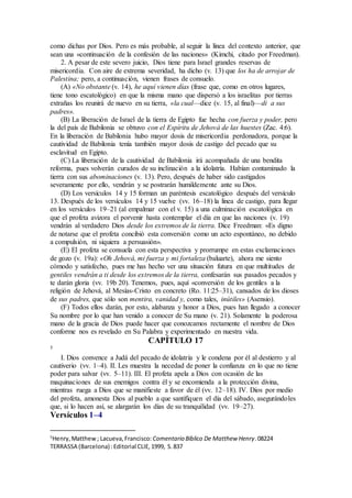 como dichas por Dios. Pero es más probable, al seguir la línea del contexto anterior, que
sean una «continuación de la confesión de las naciones» (Kimchi, citado por Freedman).
2. A pesar de este severo juicio, Dios tiene para Israel grandes reservas de
misericordia. Con aire de extrema severidad, ha dicho (v. 13) que los ha de arrojar de
Palestina; pero, a continuación, vienen frases de consuelo.
(A) «No obstante (v. 14), he aquí vienen días (frase que, como en otros lugares,
tiene tono escatológico) en que la misma mano que dispersó a los israelitas por tierras
extrañas los reunirá de nuevo en su tierra, «la cual—dice (v. 15, al final)—di a sus
padres».
(B) La liberación de Israel de la tierra de Egipto fue hecha con fuerza y poder, pero
la del país de Babilonia se obtuvo con el Espíritu de Jehová de las huestes (Zac. 4:6).
En la liberación de Babilonia hubo mayor dosis de misericordia perdonadora, porque la
cautividad de Babilonia tenía también mayor dosis de castigo del pecado que su
esclavitud en Egipto.
(C) La liberación de la cautividad de Babilonia irá acompañada de una bendita
reforma, pues volverán curados de su inclinación a la idolatría. Habían contaminado la
tierra con sus abominaciones (v. 13). Pero, después de haber sido castigados
severamente por ello, vendrán y se postrarán humildemente ante su Dios.
(D) Los versículos 14 y 15 forman un paréntesis escatológico después del versículo
13. Después de los versículos 14 y 15 vuelve (vv. 16–18) la línea de castigo, para llegar
en los versículos 19–21 (al empalmar con el v. 15) a una culminación escatológica en
que el profeta avizora el porvenir hasta contemplar el día en que las naciones (v. 19)
vendrán al verdadero Dios desde los extremos de la tierra. Dice Freedman: «Es digno
de notarse que el profeta concibió esta conversión como un acto espontáneo, no debido
a compulsión, ni siquiera a persuasión».
(E) El profeta se consuela con esta perspectiva y prorrumpe en estas exclamaciones
de gozo (v. 19a): «Oh Jehová, mi fuerza y mi fortaleza (baluarte), ahora me siento
cómodo y satisfecho, pues me has hecho ver una situación futura en que multitudes de
gentiles vendrán a ti desde los extremos de la tierra, confesarán sus pasados pecados y
te darán gloria (vv. 19b 20). Tenemos, pues, aquí «conversión de los gentiles a la
religión de Jehová, al Mesías-Cristo en concreto (Ro. 11:25–31), cansados de los dioses
de sus padres, que sólo son mentira, vanidad y, como tales, inútiles» (Asensio).
(F) Todos ellos darán, por esto, alabanza y honor a Dios, pues han llegado a conocer
Su nombre por lo que han venido a conocer de Su mano (v. 21). Solamente la poderosa
mano de la gracia de Dios puede hacer que conozcamos rectamente el nombre de Dios
conforme nos es revelado en Su Palabra y experimentado en nuestra vida.
CAPÍTULO 17
5
I. Dios convence a Judá del pecado de idolatría y le condena por él al destierro y al
cautiverio (vv. 1–4). II. Les muestra la necedad de poner la confianza en lo que no tiene
poder para salvar (vv. 5–11). III. El profeta apela a Dios con ocasión de las
maquinaciones de sus enemigos contra él y se encomienda a la protección divina,
mientras ruega a Dios que se manifieste a favor de él (vv. 12–18). IV. Dios por medio
del profeta, amonesta Dios al pueblo a que santifiquen el día del sábado, asegurándoles
que, si lo hacen así, se alargarán los días de su tranquilidad (vv. 19–27).
Versículos 1–4
5
Henry,Matthew; Lacueva,Francisco: Comentario Bı́blico De Matthew Henry.08224
TERRASSA (Barcelona) :Editorial CLIE,1999, S.837
 