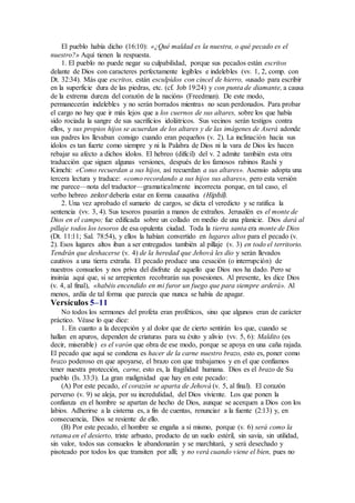 El pueblo había dicho (16:10): «¿Qué maldad es la nuestra, o qué pecado es el
nuestro?» Aquí tienen la respuesta.
1. El pueblo no puede negar su culpabilidad, porque sus pecados están escritos
delante de Dios con caracteres perfectamente legibles e indelebles (vv. 1, 2, comp. con
Dt. 32:34). Más que escritos, están esculpidos con cincel de hierro, «usado para escribir
en la superficie dura de las piedras, etc. (cf. Job 19:24) y con punta de diamante, a causa
de la extrema dureza del corazón de la nación» (Freedman). De este modo,
permanecerán indelebles y no serán borrados mientras no sean perdonados. Para probar
el cargo no hay que ir más lejos que a los cuernos de sus altares, sobre los que había
sido rociada la sangre de sus sacrificios idolátricos. Sus vecinos serán testigos contra
ellos, y sus propios hijos se acuerdan de los altares y de las imágenes de Aserá adonde
sus padres los llevaban consigo cuando eran pequeños (v. 2). La inclinación hacia sus
ídolos es tan fuerte como siempre y ni la Palabra de Dios ni la vara de Dios les hacen
rebajar su afecto a dichos ídolos. El hebreo (difícil) del v. 2 admite también esta otra
traducción que siguen algunas versiones, después de los famosos rabinos Rashi y
Kimchi: «Como recuerdan a sus hijos, así recuerdan a sus altares». Asensio adopta una
tercera lectura y traduce: «como recordando a sus hijos sus altares», pero esta versión
me parece—nota del traductor—gramaticalmente incorrecta porque, en tal caso, el
verbo hebreo zekor debería estar en forma causativa (Hiphil).
2. Una vez aprobado el sumario de cargos, se dicta el veredicto y se ratifica la
sentencia (vv. 3, 4). Sus tesoros pasarán a manos de extraños. Jerusalén es el monte de
Dios en el campo; fue edificada sobre un collado en medio de una planicie. Dios dará al
pillaje todos los tesoros de esa opulenta ciudad. Toda la tierra santa era monte de Dios
(Dt. 11:11; Sal. 78:54), y ellos la habían convertido en lugares altos para el pecado (v.
2). Esos lugares altos iban a ser entregados también al pillaje (v. 3) en todo el territorio.
Tendrán que deshacerse (v. 4) de la heredad que Jehová les dio y serán llevados
cautivos a una tierra extraña. El pecado produce una cesación (o interrupción) de
nuestros consuelos y nos priva del disfrute de aquello que Dios nos ha dado. Pero se
insinúa aquí que, si se arrepienten recobrarán sus posesiones. Al presente, les dice Dios
(v. 4, al final), «habéis encendido en mi furor un fuego que para siempre arderá». Al
menos, ardía de tal forma que parecía que nunca se había de apagar.
Versículos 5–11
No todos los sermones del profeta eran proféticos, sino que algunos eran de carácter
práctico. Véase lo que dice:
1. En cuanto a la decepción y al dolor que de cierto sentirán los que, cuando se
hallan en apuros, dependen de criaturas para su éxito y alivio (vv. 5, 6): Maldito (es
decir, miserable) es el varón que obra de ese modo, porque se apoya en una caña rajada.
El pecado que aquí se condena es hacer de la carne nuestro brazo, esto es, poner como
brazo poderoso en que apoyarse, el brazo con que trabajamos y en el que confiamos
tener nuestra protección, carne, esto es, la fragilidad humana. Dios es el brazo de Su
pueblo (Is. 33:3). La gran malignidad que hay en este pecado:
(A) Por este pecado, el corazón se aparta de Jehová (v. 5, al final). El corazón
perverso (v. 9) se aleja, por su incredulidad, del Dios viviente. Los que ponen la
confianza en el hombre se apartan de hecho de Dios, aunque se acerquen a Dios con los
labios. Adherirse a la cisterna es, a fin de cuentas, renunciar a la fuente (2:13) y, en
consecuencia, Dios se resiente de ello.
(B) Por este pecado, el hombre se engaña a sí mismo, porque (v. 6) será como la
retama en el desierto, triste arbusto, producto de un suelo estéril, sin savia, sin utilidad,
sin valor, todos sus consuelos le abandonarán y se marchitará, y será desechado y
pisoteado por todos los que transiten por allí; y no verá cuando viene el bien, pues no
 