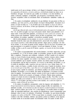 tendrá parte en él; aun en tiempo de lluvia no le llegará la humedad, porque morará en
los sequedales del desierto, en tierra salitrosa y deshabitada donde sus raíces no se
benefician del agua. Así todos los que confían en sí mismos o en otros hombres, en
punto a salvación espiritual, es imposible que prosperen: ni producirán frutos de
servicios aceptables a Dios ni cosecharán frutos de bendiciones saludables venidas de
Dios.
2. En cuanto a la abundante satisfacción de que disfrutan los que ponen en Dios su
confianza, que viven por fe y, en los tiempos de mayor intranquilidad, descansan en el
poder y el amor de Dios (vv. 7, 8). El deber que se nos impone es hacer de Jehová
nuestra confianza; de Su favor, el bien que esperamos; de su poder, la fuerza en que
esperamos.
(A) El que obra así será como el árbol plantado junto a las aguas (v. 8, comp. con
Sal. 1:3), un árbol escogido en el que se ha puesto mucho interés para plantarlo en el
mejor suelo. Como árbol bien plantado, extenderá sus raíces junto a la corriente, de
donde sacará savia abundante. Quienes hacen de Dios su esperanza viven cómodos,
pues disfrutan de continua seguridad y de perfecta serenidad mental.
(B) Un árbol plantado de esta manera no teme la venida del calor, pues le sube tanta
humedad desde las raíces que está suficientemente preservado de la sequía. Su follaje
está siempre frondoso, como árbol de hoja perenne: alegre para sí y hermoso a la vista
de los demás. Y, así como no pierde la hoja, tampoco deja de dar fruto. No tenemos por
qué preocuparnos si se quiebra la cisterna, con tal que tengamos la fuente. Los que
confían en Dios y, por fe, sacan de Él fuerza y gracia, no cesarán de dar fruto (comp.
con Jn. 15:5).
3. En cuanto a la pecaminosidad del corazón humano y la divina inspección con que
es examinado (vv. 9, 10). Es locura confiar en el hombre, porque no sólo es débil, sino
falso y engañoso. Pensamos que confiamos realmente en Dios, cuando no lo estamos,
como se ve por el hecho de que nuestras esperanzas y nuestros temores suben o bajan
conforme las causas segundas nos sonríen o nos fruncen el ceño. Hay en nuestro
corazón maldades que ni siquiera nosotros mismos nos damos cuenta de que están allí
ni sospechamos que las haya en nosotros. El corazón, lo más íntimo del hombre, es, en
el estado de naturaleza caída, engañoso más que todas las cosas. Llama bueno a lo
malo, y malo a lo bueno, y cambia el color real de las cosas. Cuando los hombres dicen
en su corazón que no hay Dios, o que Dios no ve, el corazón les engaña. De cierto que
el caso es grave cuando la conciencia, que debería rectificar los errores de las demás
facultades del hombre, es en sí misma una madre de falsedades y la pionera en toda
clase de engaños. No conocemos nuestro corazón ni de lo que es capaz en un momento
de tentación (David no lo conoció, ni Ezequías ni Pedro). Mucho menos podemos
conocer el corazón de otros ni depender en forma alguna de ellos. Pero Dios ve toda
maldad que anida en el corazón (v. 10) Yo Jehová, escudriño el corazón y pruebo los
riñones. Y, con el juicio que hace en base a este examen, da a cada uno según sus
caminos, según el fruto de sus obras.
4. En cuanto a la maldición pronunciada contra las riquezas mal adquiridas (v. 11):
El que injustamente amontona riquezas, aunque ponga en ellas sus esperanzas, no
disfrutará de ellas; en la mitad de sus días las dejará y al final resultará un insensato
(hebr. nabal, lo mismo que en Sal. 14:1 y otros lugares). El vocablo hebreo no indica
«falta de capacidad intelectual, sino carencia de entendimiento moral e incapacidad para
distinguir entre lo recto y lo malvado» (Freedman). En cambio, los que desean abundar
en gracia son sabios al final (Pr. 19:20), ya que tienen su consuelo en que la muerte les
conduce a una feliz eternidad, mientras que quienes ponen su confianza en las riquezas
se darán cuenta de su necedad cuando sea demasiado tarde. En cuanto al símil de la
 
