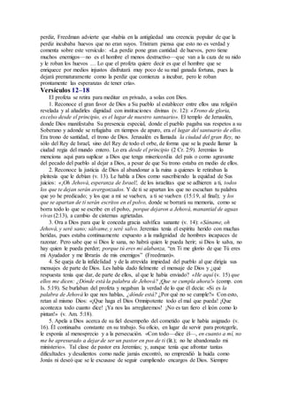 perdiz, Freedman advierte que «había en la antigüedad una creencia popular de que la
perdiz incubaba huevos que no eran suyos. Tristram piensa que esto no es verdad y
comenta sobre este versículo: «La perdiz pone gran cantidad de huevos, pero tiene
muchos enemigos—no es el hombre el menos destructivo—que van a la caza de su nido
y le roban los huevos … Lo que el profeta quiere decir es que el hombre que se
enriquece por medios injustos disfrutará muy poco de su mal ganada fortuna, pues la
dejará prematuramente como la perdiz que comienza a incubar, pero le roban
prontamente las esperanzas de tener cría».
Versículos 12–18
El profeta se retira para meditar en privado, a solas con Dios.
1. Reconoce el gran favor de Dios a Su pueblo al establecer entre ellos una religión
revelada y al añadirles dignidad con instituciones divinas (v. 12): «Trono de gloria,
excelso desde el principio, es el lugar de nuestro santuario». El templo de Jerusalén,
donde Dios manifestaba Su presencia especial, donde el pueblo pagaba sus respetos a su
Soberano y adonde se refugiaba en tiempos de apuro, era el lugar del santuario de ellos.
Era trono de santidad, el trono de Dios. Jerusalén es llamada la ciudad del gran Rey, no
sólo del Rey de Israel, sino del Rey de todo el orbe, de forma que se la puede llamar la
ciudad regia del mundo entero. Lo era desde el principio (2 Cr. 2:9). Jeremías lo
menciona aquí para suplicar a Dios que tenga misericordia del país o como agravante
del pecado del pueblo al dejar a Dios, a pesar de que Su trono estaba en medio de ellos.
2. Reconoce la justicia de Dios al abandonar a la ruina a quienes le retiraban la
pleitesía que le debían (v. 13). Le habla a Dios como suscribiendo la equidad de Sus
juicios: «¡Oh Jehová, esperanza de Israel!, de los israelitas que se adhieren a ti, todos
los que te dejan serán avergonzados. Y de ti se apartan los que no escuchan tu palabra
que yo he predicado; y los que a mí se vuelven, a ti se vuelven (15:19, al final); y los
que se apartan de ti serán escritos en el polvo, donde se borrará su memoria, como se
borra todo lo que se escribe en el polvo, porque dejaron a Jehová, manantial de aguas
vivas (2:13), a cambio de cisternas agrietadas.
3. Ora a Dios para que le conceda gracia salvífica sanante (v. 14): «Sáname, oh
Jehová, y seré sano; sálvame, y seré salvo. Jeremías tenía el espíritu herido con muchas
heridas, pues estaba continuamente expuesto a la malignidad de hombres incapaces de
razonar. Pero sabe que si Dios le sana, no habrá quien le pueda herir; si Dios le salva, no
hay quien le pueda perder; porque tú eres mi alabanza, “en Ti me glorío de que Tú eres
mi Ayudador y me librarás de mis enemigos” (Freedman)».
4. Se queja de la infidelidad y de la atrevida impiedad del pueblo al que dirigía sus
mensajes de parte de Dios. Les había dado fielmente el mensaje de Dios y ¿qué
respuesta tenía que dar, de parte de ellos, al que le había enviado? «He aquí (v. 15) que
ellos me dicen: ¿Dónde está la palabra de Jehová? ¡Que se cumpla ahora!» (comp. con
Is. 5:19). Se burlaban del profeta y negaban la verdad de lo que él decía: «Si es la
palabra de Jehová lo que nos hablas, ¿dónde está? ¿Por qué no se cumple?» Con esto,
retan al mismo Dios: «¡Que haga el Dios Omnipotente todo el mal que pueda! ¡Que
acontezca todo cuanto dice! ¡Ya nos las arreglaremos! ¡No es tan fiero el león como lo
pintan!» (v. Am. 5:18).
5. Apela a Dios acerca de su fiel desempeño del cometido que le había asignado (v.
16). Él continuaba constante en su trabajo. Su oficio, en lugar de servir para protegerle,
le exponía al menosprecio y a la persecución. «Con todo—dice él—, en cuanto a mí, no
me he apresurado a dejar de ser un pastor en pos de ti (lit.); no he abandonado mi
ministerio». Tal clase de pastor era Jeremías; y, aunque tenía que afrontar tantas
dificultades y desalientos como nadie jamás encontró, no emprendió la huida como
Jonás ni deseó que se le excusase de seguir cumpliendo encargos de Dios. Siempre
 