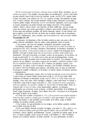 (b) «Y cavaron para sí cisternas, cisternas rotas, es decir, llenas de grietas, que no
retienen las aguas». Tres detalles son aquí dignos de consideración: primero, han hecho
un gran esfuerzo para el mal al cavar las cisternas (comp. con Ro. 6:23), cuando tenían
el agua viva gratis y sin esfuerzo (Is. 55:1, 2); segundo, en lugar del manantial de agua
viva, es decir, corriente, han cavado depósitos donde el agua estancada se corrompe y
evapora, gráfica imagen del pecado; tercero, son cisternas agrietadas, por lo que el agua
se escapa, desaparece sin poder retenerla para ningún provecho. Si de cualquier
criatura—dinero, placer, honor—nos hacemos un ídolo, hallaremos que nos resulta
como una cisterna, que cuesta gran trabajo y esfuerzo para cavarla y llenarla y, aun así,
la poca agua que podamos acumular allí queda estancada, muerta. Es una cisterna rota,
que se agrieta en el calor del estío, de forma que se pierde cuando más la necesitamos
(Job 6:15). Adhirámonos, pues, al Señor, que tiene palabras de vida eterna (Jn. 6:68b).
Versículos 14–19
La insensatez de abandonar a Dios les había costado ya muy cara, pues a ella se
debían todas las calamidades bajo las cuales estaba gimiendo ahora su nación.
1. Sus vecinos, que eran sus enemigos declarados, prevalecían contra ellos.
(A) Habían esclavizado a Israel (v. 14): «¿Es Israel siervo?» ¡No! Es mi hijo, mi
primogénito (Éx. 4:22). Son hijos, herederos, descendencia de Abraham, destinados a
mandar, no a servir. «¿Por qué ha venido a ser presa? ¿Quién le ha despojado de su
libertad? ¿Por qué es usado como hijo de una esclava, es decir, como esclavo por
nacimiento? ¿Por qué se ha hecho a sí mismo esclavo de sus pasiones, de sus ídolos, de
lo que no aprovecha? (v. 11). ¿Qué cosa es ésta, que una tal primogenitura se haya
vendido por un plato de potaje, que su corona yazca en el polvo? ¡Los príncipes, hechos
esclavos de sus súbditos! ¡Los amos, esclavos de sus criados! ¿Nacieron esclavos? ¡No!
Por sus maldades fueron vendidos (Is. 50:1). Vinieron los príncipes vecinos y los
esclavizaron. Lo mismo ocurre en nuestras personas: ¿Fue formado el hombre para ser
un esclavo? ¡No! Fue formado para señorear. ¿De dónde, pues, le viene la esclavitud?
Es porque ha vendido su libertad y se ha hecho a sí mismo esclavo de diversas pasiones
y concupiscencias.
(B) Habían empobrecido a Israel. Dios los había introducido en una tierra fértil (v.
7), pero todos sus vecinos habían hecho presa en ella (v. 15). El león asirio había
sembrado en Palestina la desolación (comp. con 4:7; 50:17; Is. 5:29). Unas veces, un
enemigo; otras, otro; otras, varios enemigos coligados, caían sobre Israel, lo vencían y
se llevaban como botín lo mejor de la tierra (v. 15b): «asolaron la tierra; quemadas
están sus ciudades, sin morador». Incluso (v. 16) los hijos de Menfis (hebr. Nof) y de
Tajpanés (lit.) te roen el cráneo. ¡Esos despreciables egipcios, no afamados
precisamente por su bravura ni por su fuerza, se habían aprovechado de la debilidad de
Israel! Según Freedman, «la figura (de la última frase del v. 16) parece ser la del ganado
que rumia la hierba en un campo».
(C) Todo esto se debía a su pecado (v. 17): «¿No te acarreó esto el haber dejado a
Jehová tu Dios cuando te conducía por el camino?» ¿Por qué camino? Ya sea por el
camino del desierto o, más probable, por el camino de la virtud, según lo habían
señalado los profetas enviados por Dios.
2. Sus vecinos, los que profesaban ser sus amigos, no les habían ayudado; también
esto se debía al pecado de ellos.
(A) En vano habían buscado el auxilio de Egipto y de Asiria (v. 18): «¿Qué te va a
ti en el camino de Egipto, para que bebas agua de Shijor, esto es, del Nilo?» Dice
Freedman: «Shijor significa probablemente “oscuro” y describe las turbias aguas de ese
río». La misma pregunta vemos acerca de Asiria y del Éufrates (v. 18b). Freedman
resume así el contexto histórico de dicho versículo 18: «Los gobernantes de Judá e
 