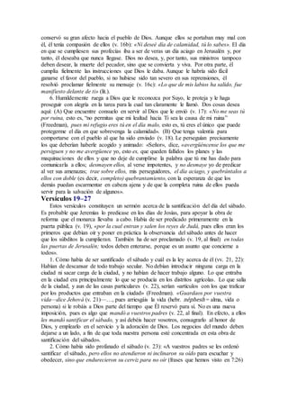 conservó su gran afecto hacia el pueblo de Dios. Aunque ellos se portaban muy mal con
él, él tenía compasión de ellos (v. 16b): «Ni deseé día de calamidad, tú lo sabes». El día
en que se cumpliesen sus profecías iba a ser de veras un día aciago en Jerusalén y, por
tanto, él deseaba que nunca llegase. Dios no desea, y, por tanto, sus ministros tampoco
deben desear, la muerte del pecador, sino que se convierta y viva. Por otra parte, él
cumplía fielmente las instrucciones que Dios le daba. Aunque le habría sido fácil
ganarse el favor del pueblo, si no hubiese sido tan severo en sus reprensiones, él
resolvió proclamar fielmente su mensaje (v. 16c): «Lo que de mis labios ha salido, fue
manifiesto delante de ti» (lit.).
6. Humildemente ruega a Dios que le reconozca por Suyo, le proteja y le haga
proseguir con alegría en la tarea para la cual tan claramente le llamó. Dos cosas desea
aquí: (A) Que encuentre consuelo en servir al Dios que le envió (v. 17): «No me seas tú
por ruina, esto es, “no permitas que mi lealtad hacia Ti sea la causa de mi ruina”
(Freedman), pues mi refugio eres tú en el día malo, esto es, tú eres el único que puede
protegerme el día en que sobrevenga la calamidad». (B) Que tenga valentía para
comportarse con el pueblo al que ha sido enviado (v. 18). Le perseguían precisamente
los que deberían haberle acogido y animado: «Señor», dice, «avergüéncense los que me
persiguen y no me avergüence yo, esto es, que queden fallidos los planes y las
maquinaciones de ellos y que no deje de cumplirse la palabra que tú me has dado para
comunicarla a ellos; desmayen ellos, al verse impotentes, y no desmaye yo de predicar
al ver sus amenazas; trae sobre ellos, mis perseguidores, el día aciago, y quebrántalos a
ellos con doble (es decir, completo) quebrantamiento, con la esperanza de que los
demás puedan escarmentar en cabeza ajena y de que la completa ruina de ellos pueda
servir para la salvación de algunos».
Versículos 19–27
Estos versículos constituyen un sermón acerca de la santificación del día del sábado.
Es probable que Jeremías lo predicase en los días de Josías, para apoyar la obra de
reforma que el monarca llevaba a cabo. Había de ser predicado primeramente en la
puerta pública (v. 19), «por la cual entran y salen los reyes de Judá, pues ellos eran los
primeros que debían oír y poner en práctica la observancia del sábado antes de hacer
que los súbditos la cumplieran. También ha de ser proclamado (v. 19, al final) en todas
las puertas de Jerusalén; todos deben enterarse, porque es un asunto que concierne a
todos».
1. Cómo había de ser santificado el sábado y cuál es la ley acerca de él (vv. 21, 22):
Habían de descansar de todo trabajo secular. No debían introducir ninguna carga en la
ciudad ni sacar carga de la ciudad, y no habían de hacer trabajo alguno. Lo que entraba
en la ciudad era principalmente lo que se producía en los distritos agrícolas. Lo que salía
de la ciudad, y aun de las casas particulares (v. 22), serían «artículos con los que traficar
por los productos que entraban en la ciudad» (Freedman). «Guardaos por vuestra
vida—dice Jehová (v. 21)—…, pues arriesgáis la vida (hebr. néphesh = alma, vida o
persona) si le robáis a Dios parte del tiempo que Él reservó para sí. No es una nueva
imposición, pues es algo que mandó a vuestros padres (v. 22, al final). En efecto, a ellos
les mandó santificar el sábado, y así debéis hacer vosotros, consagrarlo al honor de
Dios, y emplearlo en el servicio y la adoración de Dios. Los negocios del mundo deben
dejarse a un lado, a fin de que toda nuestra persona esté concentrada en esta obra de
santificación del sábado».
2. Cómo había sido profanado el sábado (v. 23): «A vuestros padres se les ordenó
santificar el sábado, pero ellos no atendieron ni inclinaron su oído para escuchar y
obedecer, sino que endurecieron su cerviz para no oír (frases que hemos visto en 7:26)
 
