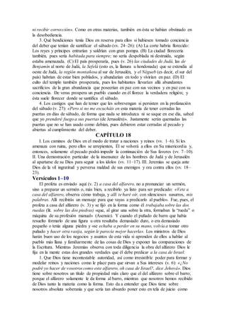 ni recibir corrección». Como en otras materias, también en ésta se habían obstinado en
la desobediencia.
3. Qué bendiciones tenía Dios en reserva para ellos si hubiesen tomado conciencia
del deber que tenían de santificar el sábado (vv. 24–26): (A) La corte habría florecido:
Los reyes y príncipes entrarían y saldrían con gran pompa. (B) La ciudad florecería
también, pues sería habitada para siempre; no sería despoblada ni destruida, según
estaba amenazada. (C) El país prosperaría, pues (v. 26) las ciudades de Judá, las de
Benjamín al norte de Judá, la Sefelá (esto es, la llanura u hondonada) que se extendía al
oeste de Judá, la región montañosa al sur de Jerusalén, y el Négueb (es decir, el sur del
país) habrían de estar bien poblados, y abundarían en todo y vivirían en paz. (D) El
culto del templo también prosperaría, pues los habitantes llevarían allá abundantes
sacrificios de la gran abundancia que poseerían en paz con sus vecinos y en paz con su
conciencia. De veras prospera un pueblo cuando en él florece la verdadera religión; y
ésta suele florecer donde se santifica el sábado.
4. Los castigos que han de temer que les sobrevengan si persisten en la profanación
del sábado (v. 27): «Pero si no me escucháis en esta materia de tener cerradas las
puertas en días de sábado, de forma que nada se introduzca ni se saque en ese día, sabed
que yo prenderé fuego a sus puertas (de Jerusalén)». Justamente serán quemadas las
puertas que no se han usado como debían, pues debieron estar cerradas al pecado y
abiertas al cumplimiento del deber.
CAPÍTULO 18
I. Los caminos de Dios en el modo de tratar a naciones y reinos (vv. 1–6). Si les
amenaza con ruina, pero ellos se arrepienten, Él se volverá a ellos en Su misericordia y,
entonces, solamente el pecado podrá impedir la continuación de Sus favores (vv. 7–10).
II. Una demostración particular de la insensatez de los hombres de Judá y de Jerusalén
al apartarse de su Dios para seguir a los ídolos (vv. 11–17). III. Jeremías se queja ante
Dios de la vil ingratitud y perversa maldad de sus enemigos y ora contra ellos (vv. 18–
23).
Versículos 1–10
El profeta es enviado aquí (v. 2) a casa del alfarero, no a pronunciar un sermón,
sino a preparar un sermón o, más bien, a recibirlo ya listo para ser predicado: «Vete a
casa del alfarero, observa cómo trabaja, y allí te haré oír, con silenciosos susurros, mis
palabras. Allí recibirás un mensaje para que vayas a predicarlo al pueblo». Fue, pues, el
profeta a casa del alfarero (v. 3) y se fijó en la forma como él trabajaba sobre las dos
ruedas (lit. sobre las dos piedras) «que, al girar una sobre la otra, formaban la “rueda” o
máquina de su profesión manual» (Asensio). Y cuando el puñado de barro que había
resuelto formarlo de una figura u otra resultaba demasiado duro, o era demasiado
pequeño o tenía alguna piedra y «se echaba a perder en su mano, volvía a tomar otro
puñado y hacer otra vasija, según le parecía mejor hacerla». Los ministros de Dios
harán buen uso de los negocios y asuntos de esta vida si aprenden de ellos a hablar al
pueblo más llana y familiarmente de las cosas de Dios y exponer las comparaciones de
la Escritura. Mientras Jeremías observa con toda diligencia la obra del alfarero Dios le
fija en la mente estas dos grandes verdades que él debe predicar a la casa de Israel:
1. Que Dios tiene incontestable autoridad, así como irresistible poder para formar y
modelar reinos y naciones como le place para que sirvan a Sus intereses (v. 6): «¿No
podré yo hacer de vosotros como este alfarero, oh casa de Israel?, dice Jehová». Dios
tiene sobre nosotros un título de propiedad más claro que el del alfarero sobre el barro;
porque el alfarero solamente le da forma al barro, mientras que nosotros hemos recibido
de Dios tanto la materia como la forma. Esto da a entender que Dios tiene sobre
nosotros absoluta soberanía y que sería tan absurdo poner esto en tela de juicio como
 
