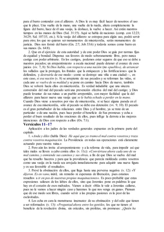 para el barro contender con el alfarero. A Dios le es muy fácil hacer de nosotros el uso
que le place. Una vuelta de la mano, una vuelta de la rueda, altera completamente la
figura del barro, hace de él una vasija, la deshace, la vuelve a hacer. Así están nuestros
tiempos en las manos de Dios (Sal. 31:15). Aquí se habla de naciones (comp. con 12:23;
34:29; Sal. 107:33, etc.). Si la vasija del alfarero se estropea para algún uso, podrá servir
para otro; los que no quieran ser monumentos de misericordia, serán monumentos de
justicia. Dios nos formó del barro (Gn. 2:7; Job 33:6) y todavía somos como barro en
sus manos (Is. 64:8).
2. Que en el ejercicio de esta autoridad y de este poder Dios se guía por normas fijas
de equidad y bondad. Dispensa sus favores de modo soberanamente libre, pero nunca
castiga con poder arbitrario. En los castigos, podemos estar seguros de que eso se debe a
nuestros pecados; un arrepentimiento a escala nacional puede detener el avance de esos
juicios (vv. 7, 8): Si Dios habla, con respecto a una nación (no «pueblo»), de arrancar
los vallados que la protegen, los frutales que la enriquecen y las fortificaciones que la
defienden, y destruirla de ese modo—como se destruye una viña o una ciudad—, en
este caso, si esa nación (v. 8) se arrepiente de sus pecados y se reforman las vidas, si
cada uno se vuelve de su maldad y se pone en camino hacia Dios de nuevo, también
Dios se volverá hacía ellos en misericordia. Es verdad indudable que una sincera
conversión del mal del pecado será una prevención efectiva del mal del castigo; y Dios
puede levantar de sus ruinas a un pueblo arrepentido, con mayor facilidad que la del
alfarero para hacer nueva una vasija que se le había echado a perder en la mano.
Cuando Dios viene a nosotros por vías de misericordia, si se hace alguna parada en el
avance de esa misericordia, sólo al pecado se debe esa detención (vv. 9, 10). El pecado
es el gran perturbador de las relaciones entre Dios y el hombre, ya se trate de un
particular o de una nación, pues hace perder el beneficio de Sus promesas y echa a
perder el buen resultado de las oraciones de ellos, pues inflige la derrota a las mejores
intenciones de Dios con respecto a ellos (Os. 7:1).
Versículos 11–17
Aplicación a los judíos de las verdades generales expuestas en la primera parte del
capítulo.
1. «Anda y diles (habla Dios): He aquí que yo tramo el mal contra vosotros y trazo
contra vosotros maquinación. La Providencia en todas sus operaciones está claramente
actuando para vuestra ruina.»
2. Pero aún les invita al arrepentimiento y a la reforma de vida, para impedir así que
tales males se lleven a cabo contra ellos (v. 11c): «Conviértase ahora cada uno de su
mal camino, y enmiende sus caminos y sus obras, a fin de que Dios se vuelva del mal
que ha resuelto haceros y para que la providencia que parecía moldeada contra vosotros
como una vasija en la rueda sea arrojada inmediatamente para adquirir una nueva figura
y os sea favorable el resultado».
3. Prevé la obstinación de ellos, que llega hasta una perversa negativa (v. 12): «Y
dijeron. Es en vano, inútil, sin remedio ni esperanza de liberación, pues estamos
resueltos a ir en pos de nuestras propias maquinaciones». Es poco probable que estas
expresiones saliesen de los labios de ellos, sino que Jeremías pone en palabras lo que
hay en el corazón de esos malvados. Vienen a decir: «Más le vale a Jeremías callarse,
pues no le vamos a hacer ningún caso y haremos lo que nos venga en gana». Piensan
que de ese modo son libres, cuando servir a las propias pasiones es la peor de las
esclavitudes.
4. Les echa en cara la monstruosa insensatez de su obstinación y del odio que tienen
a ser reformados (v. 13): «Preguntad ahora entre los gentiles, los que no tienen el
beneficio de la revelación divina, sin oráculos, sin profetas, sin promesas: ¿Quién ha
 