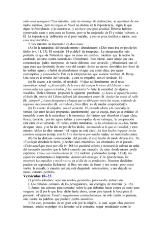 oído cosa semejante? Los ninivitas, ante un mensaje de destrucción, se apartaron de sus
malos caminos, pero la virgen de Israel se obstina en la impenitencia, digan lo que
digan la Providencia y la conciencia, y así hace una gran fealdad. Debería haberse
conservado casta y pura para su Esposo, pero se ha enajenado de Él y rehúsa volverse a
Él. La impenitencia deliberada es el peor suicidio, y eso es gran fealdad o, mejor, una
cosa muy horrible».
5. Les muestra su insensatez en dos cosas:
(A) En la naturaleza del pecado mismo: abandonaron a Dios para irse en pos de los
ídolos (vv. 14, 15). El versículo 14 es difícil de interpretar. La interpretación más
probable es que «la Naturaleza sigue su curso sin cambiar, mientras que la nación ha
cambiado su curso contra naturaleza» (Freedman). Este mismo autor añade que «los
comentaristas judíos interpretan de modo diferente este versículo: ¿Abandonará uno el
agua pura que desciende de una roca del campo, desde las nieves derretidas (en favor de
las turbias aguas), o habrá de abandonarse el agua que corre clara, por aguas
corrompidas y estancadas?» Ésta es la interpretación que sostiene también M. Henry.
Una cosa es la versión del versículo, y otra su empalme con el versículo 15.
(a) En cuanto a la versión, el versículo 14 dice así literalmente en el texto
masorético actual: «¿Acaso falta de la roca del campo la nieve del Líbano, o son
arrancadas las aguas extrañas, frías, corrientes?» Ante la oscuridad de algunos
vocablos, Ehrlich-Streane proponen la siguiente paráfrasis: «¿Acaso el agua fría como
el hielo (lit. nieve) del Líbano faltará (de descender) entre (lit. desde) las rocas al valle
(lit. campo)? ¿Acaso desaparece el agua que se filtra por entre las rocas, viniendo de
regiones desconocidas (lit. extrañas) y frías (libre así de mucha evaporación)?»
(b) En cuanto al empalme con el versículo 15, en nada afecta a la conexión la
versión (de entre las dos propuestas anteriormente) que se escoja, pues ya se enfatice el
inmutable curso de la naturaleza o la insensatez del viajero que abandona el agua clara,
fresca, corriente, por las aguas turbias y corrompidas de un estanque, la comparación
está clara en el versículo 15: Israel, contra naturaleza, se ha olvidado de su Dios, fuente
de aguas vivas, y se ha ido en pos de los ídolos, incensando a lo que es vanidad, y esos
mismos ídolos (o ellos mismos—el sujeto no está claro) les han hecho tropezar en los
caminos antiguos (comp. con 6:16) y desviarse por sendas malas, no transitadas antes.
(B) En las dañosas consecuencias del pecado, el cual tendía de modo directo (vv. 16,
17) a dejar desolada la tierra, y hechos unos miserables los obstinados en el pecado.
«Todo aquel que pase por ella (v. 16b) se quedará atónito y meneará la cabeza en señal
del tremendo asombro que le habrá causado una situación de ruina donde menos podía
esperarse. Como con viento solano (v. 17), violento y abrasador (comp. 13:24), los
esparciré acobardados e impotentes delante del enemigo. Y, lo peor de todo, les
mostraré las espaldas y no el rostro, en el día de su perdición». Nuestras desdichas
pueden ser soportadas fácilmente si Dios nos mira de frente y nos sonríe, pero si nos
vuelve la espalda, y muestra así que está disgustado con nosotros, y nos deja de su
mano, estamos perdidos.
Versículos 18–23
El profeta introduce aquí sus asuntos personales para nuestra instrucción.
I. Los métodos comunes de los perseguidores, los enemigos de Jeremías (v. 18).
1. Juntan sus cabezas para consultar sobre lo que deberían hacer contra él, tanto para
vengarse de él por lo que lleva dicho hasta ahora, como para taparle la boca para el
porvenir: «Y dijeron: Venid y maquinemos contra Jeremías, no sólo contra su persona,
sino contra las palabras que profiere contra nosotros».
2. En esto, presumían de un gran celo por la religión, la cual, según ellos parecen
insinuar, estaba en peligro si a Jeremías se le consentía seguir predicando como lo
 