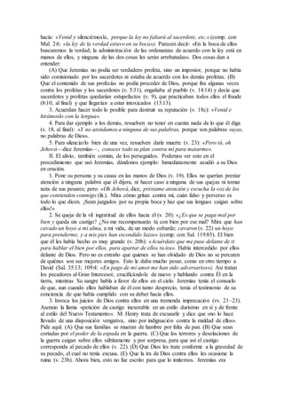 hacía: «Venid y silenciémosle, porque la ley no faltará al sacerdote, etc.» (comp. con
Mal. 2:6: «la ley de la verdad estuvo en su boca»). Parecen decir: «En la boca de ellos
buscaremos la verdad; la administración de las ordenanzas de acuerdo con la ley está en
manos de ellos, y ninguna de las dos cosas les serán arrebatadas». Dos cosas dan a
entender:
(A) Que Jeremías no podía ser verdadero profeta, sino un impostor, porque no había
sido comisionado por los sacerdotes ni estaba de acuerdo con los demás profetas. (B)
Que el contenido de sus profecías no podía proceder de Dios, porque iba algunas veces
contra los profetas y los sacerdotes (v. 5:31), engañaba al pueblo (v. 14:14) y decía que
sacerdotes y profetas quedarían estupefactos (v. 9), que practicaban todos ellos el fraude
(8:10, al final) y que llegarían a estar intoxicados (13:13).
3. Acuerdan hacer todo lo posible para destruir su reputación (v. 18c): «Venid e
hirámoslo con la lengua».
4. Para dar ejemplo a los demás, resuelven no tener en cuenta nada de lo que él diga
(v. 18, al final): «Y no atendamos a ninguna de sus palabras, porque son palabras suyas,
no palabras de Dios».
5. Para silenciarlo bien de una vez, resuelven darle muerte (v. 23): «Pero tú, oh
Jehová—dice Jeremías—, conoces todo su plan contra mí para matarme».
II. El alivio, también común, de los perseguidos. Podemos ver esto en el
procedimiento que usó Jeremías, dándonos ejemplo: Inmediatamente acudió a su Dios
en oración.
1. Pone su persona y su causa en las manos de Dios (v. 19). Ellos no querían prestar
atención a ninguna palabra que él dijera, ni hacer caso a ninguna de sus quejas ni tomar
nota de sus pesares; pero: «Oh Jehová, dice, préstame atención y escucha la voz de los
que contienden conmigo (lit.). Mira cómo gritan contra mí, cuán falso y perverso es
todo lo que dicen. ¡Sean juzgados por su propia boca y haz que sus lenguas caigan sobre
ellos!»
2. Se queja de la vil ingratitud de ellos hacia él (v. 20): «¿Es que se paga mal por
bien y queda sin castigo? ¿No me recompensarás tú con bien por ese mal? Mira que han
cavado un hoyo a mi alma, a mi vida, de un modo cobarde; cavaron (v. 22) un hoyo
para prenderme, y a mis pies han escondido lazos» (comp. con Sal. 119:85). El bien
que él les había hecho es muy grande (v. 20b): «Acuérdate que me puse delante de ti
para hablar el bien por ellos, para apartar de ellos tu ira». Había intercedido por ellos
delante de Dios. Pero no es extraño que quienes se han olvidado de Dios no se percaten
de quiénes son sus mejores amigos. Esto le daba mucho pesar, como en otro tiempo a
David (Sal. 35:13; 109:4: «En pago de mi amor me han sido adversarios»). Así tratan
los pecadores al Gran Intercesor, crucificándole de nuevo y hablando contra Él en la
tierra, mientras Su sangre habla a favor de ellos en el cielo. Jeremías tenía el consuelo
de que, aun cuando ellos hablaban de él con tanto desprecio, tenía el testimonio de su
conciencia de que había cumplido con su deber hacia ellos.
3. Invoca los juicios de Dios contra ellos en una tremenda imprecación (vv. 21–23).
Asensio la llama «petición de castigo inexorable en un estilo durísimo en sí y de frente
al estilo del Nuevo Testamento». M. Henry trata de excusarle y dice que «no lo hace
llevado de una disposición vengativa, sino por indignación contra la maldad de ellos».
Pide aquí: (A) Que sus familias se mueran de hambre por falta de pan. (B) Que sean
cortadas por el poder de la espada en la guerra. (C) Que los terrores y desolaciones de
la guerra caigan sobre ellos súbitamente y por sorpresa, para que así el castigo
corresponda al pecado de ellos (v. 22). (D) Que Dios les trate conforme a la gravedad de
su pecado, el cual no tenía excusa. (E) Que la ira de Dios contra ellos les ocasione la
ruina (v. 23b). Ahora bien, esto no fue escrito para que lo imitemos. Jeremías era
 