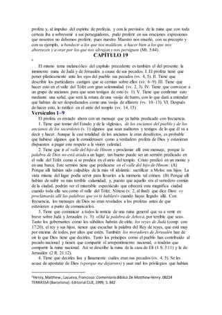 profeta y, al impulso del espíritu de profecía, y con la previsión de la ruina que con toda
certeza iba a sobrevenir a sus perseguidores, pudo proferir en sus oraciones expresiones
que nosotros no debemos proferir, pues nuestro Maestro nos enseñó, con su precepto y
con su ejemplo, a bendecir a los que nos maldicen, a hacer bien a los que nos
aborrecen y a orar por los que nos ultrajan y nos persiguen (Mt. 5:44).
CAPÍTULO 19
6
El mismo tema melancólico del capítulo precedente es también el del presente: la
inminente ruina de Judá y de Jerusalén a causa de sus pecados. I. El profeta tiene que
poner plásticamente ante los ojos del pueblo sus pecados (vv. 4, 5). II. Tiene que
describir los particulares castigos que se cernían sobre ellos (vv. 6–9). III. Tiene que
hacer esto en el valle del Tófet con gran solemnidad (vv. 2, 3). IV. Tiene que convocar a
un grupo de ancianos para que sean testigos de esto (v. 1). V. Tiene que confirmar esto
mediante una señal, que será la rotura de una vasija de barro, con lo que dará a entender
que habían de ser despedazados como una vasija de alfarero (vv. 10–13). VI. Después
de hacer esto, lo ratificó en el atrio del templo (vv. 14, 15).
Versículos 1–9
El profeta es enviado ahora con un mensaje que ya había predicado con frecuencia.
1. Tiene que tomar del Estado y de la «Iglesia», de los encianos del pueblo y de los
ancianos de los sacerdotes (v. 1) algunos que sean auditores y testigos de lo que él va a
decir y hacer. Aunque la casi totalidad de los ancianos le eran desafectos, es probable
que hubiese algunos que le considerasen como a verdadero profeta de Dios y estuvieran
dispuestos a pagar este respeto a la visión celestial.
2. Tiene que ir al valle del hijo de Hinom y proclamar allí este mensaje, porque la
palabra de Dios no está atada a un lugar; tan bueno puede ser un sermón predicado en
el valle del Tófet como si se predica en el atrio del templo. Cristo predicó en un monte y
en una barca. Este sermón tiene que predicarse en el valle del hijo de Hinom: (A)
Porque allí habían sido culpables de la más vil idolatría: sacrificar a Moloc sus hijos. La
vista misma del lugar podía servir para llevarles a la memoria tal crimen. (B) Porque allí
habían de sufrir su más terrible calamidad; y, puesto que aquello era el vertedero común
de la ciudad, podrán ver el miserable espectáculo que ofrecerá esta magnífica ciudad
cuando toda ella sea como el valle del Tófet. Nótese (v. 2, al final) que dice Dios: «y
proclamarás allí las palabras que yo te hablaré» cuando hayas llegado allá. Con
frecuencia, los mensajes de Dios no eran revelados a los profetas antes de que
estuvieran a punto de comunicarlos.
3. Tiene que comunicar a todos la noticia de una ruina general que va a venir en
breve sobre Judá y Jerusalén (v. 3): «Oíd la palabra de Jehová, por terrible que sea».
Tanto los gobernantes como los súbditos habrán de oírla; los reyes de Judá (comp. con
17:20), el rey y sus hijos, tienen que escuchar la palabra del Rey de reyes, que está muy
por encima de todos, por altos que estén. También los moradores de Jerusalén han de
oír lo que Dios tiene que decirles. Tanto los príncipes como el pueblo han contribuido al
pecado nacional y tienen que compartir el arrepentimiento nacional, o tendrán que
compartir la ruina nacional. Así se describe la ruina de la casa de Elí (1 S. 3:11) y la de
Jerusalén (2 R. 21:12).
4. Tiene que decirles lisa y llanamente cuáles eran sus pecados (vv. 4, 5). Se les
acusa de apostatar de Dios («porque me dejaron») y usar mal los privilegios que habían
6
Henry,Matthew; Lacueva,Francisco: Comentario Bı́blico De Matthew Henry.08224
TERRASSA (Barcelona) :Editorial CLIE,1999, S.842
 