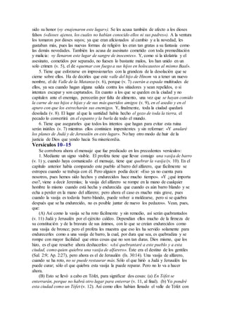 sido su honor («y enajenaron este lugar»). Se les acusa también de afecto a los dioses
falsos («dioses ajenos, los cuales no habían conocido ellos ni sus padres»). A la ventura
los tomaron por dioses suyos; ya que eran aficionados al cambio y a la novedad, les
gustaban más, pues las nuevas formas de religión les eran tan gratas a su fantasía como
las demás novedades. También les acusa de asesinato cometido con toda premeditación
y malicia: «y llenaron este lugar de sangre de inocentes». Y, como si la idolatría y el
asesinato, cometidos por separado, no fuesen lo bastante malos, los han unido en un
solo crimen (v. 5), el de «quemar con fuego a sus hijos en holocaustos al mismo Baal».
5. Tiene que esforzarse en impresionarles con la grandeza de la desolación que se
cierne sobre ellos. Ha de decirles que este valle del hijo de Hinom va a tener un nuevo
nombre, el de Valle de la Matanza (v. 6), porque (v. 7) caerán a espada multitudes de
ellos, ya sea cuando hagan alguna salida contra los sitiadores y sean repelidos, o si
intentan escapar y son capturados. En cuanto a los que se queden en la ciudad y no
capitulen ante el enemigo, perecerán por falta de alimento, una vez que se hayan comido
la carne de sus hijos e hijas y de sus más queridos amigos (v. 9), en el asedio y en el
apuro con que los estrecharán sus enemigos. Y, finalmente, toda la ciudad quedará
desolada (v. 8). El lugar al que la santidad había hecho el gozo de toda la tierra, el
pecado lo convertirá en el espanto y la burla de todo el mundo.
6. Tiene que asegurarles que todos los intentos que hagan para evitar esta ruina
serán inútiles (v. 7) mientras ellos continúen impenitentes y sin reformar: «Y anularé
los planes de Judá y de Jerusalén en este lugar». No hay otro modo de huir de la
justicia de Dios que yendo hacia Su misericordia.
Versículos 10–15
Se corrobora ahora el mensaje que fue predicado en los precedentes versículos:
1. Mediante un signo visible. El profeta tiene que llevar consigo una vasija de barro
(v. 1) y, cuando haya comunicado el mensaje, tiene que quebrar la vasija (v. 10). En el
capítulo anterior había comparado este pueblo al barro del alfarero, que fácilmente se
estropea cuando se trabaja con él. Pero alguien podía decir: «Eso ya no cuenta para
nosotros, pues hemos sido hechos y endurecidos hace mucho tiempo». «Y ¿qué importa
eso?, viene a decir Jeremías; la vasija del alfarero se rompe en la mano de cualquier
hombre lo mismo cuando está hecha y endurecida que cuando es aún barro blando y se
echa a perder en la mano del alfarero; pero ahora el caso es mucho más grave, pues
cuando la vasija es todavía barro blando, puede volver a moldearse, pero si se quiebra
después que se ha endurecido, no es posible juntar de nuevo los pedazos». Vean, pues,
que:
(A) Así como la vasija se ha roto fácilmente y sin remedio, así serán quebrantados
(v. 11) Judá y Jerusalén por el ejército caldeo. Dependían ellos mucho de la firmeza de
su constitución y de la bravura de sus ánimos, con lo que se creían endurecidos como
una vasija de bronce; pero el profeta les muestra que eso les ha servido solamente para
endurecerles como a una vasija de barro, la cual, por dura que sea, es quebradiza y se
rompe con mayor facilidad que otras cosas que no son tan duras. Dios mismo, que los
hizo, es el que resuelve ahora deshacerlos: «Así quebrantaré a este pueblo y a esta
ciudad, como quien quiebra una vasija de alfarero». Éste era el destino de los gentiles
(Sal. 2:9; Ap. 2:27), pero ahora es el de Jerusalén (Is. 30:14). Una vasija de alfarero,
cuando se ha roto, no se puede restaurar más. Sólo el que hirió a Judá y Jerusalén los
puede curar; sólo el que quiebra esta vasija la puede reparar. Pero no lo va a hacer
ahora.
(B) Esto se llevó a cabo en Tófet, para significar dos cosas: (a) En Tófet se
enterrarán, porque no habrá otro lugar para enterrar (v. 11, al final). (b) Yo pondré
esta ciudad como un Tófet (v. 12). Así como ellos habían llenado el valle de Tófet con
 