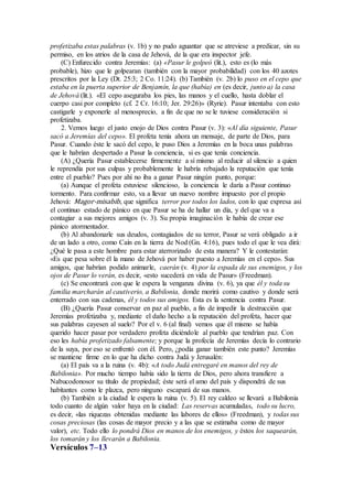 profetizaba estas palabras (v. 1b) y no pudo aguantar que se atreviese a predicar, sin su
permiso, en los atrios de la casa de Jehová, de la que era inspector jefe.
(C) Enfurecido contra Jeremías: (a) «Pasur le golpeó (lit.), esto es (lo más
probable), hizo que le golpearan (también con la mayor probabilidad) con los 40 azotes
prescritos por la Ley (Dt. 25:3; 2 Co. 11:24). (b) También (v. 2b) lo puso en el cepo que
estaba en la puerta superior de Benjamín, la que (había) en (es decir, junto a) la casa
de Jehová (lit.). «El cepo aseguraba los pies, las manos y el cuello, hasta doblar el
cuerpo casi por completo (cf. 2 Cr. 16:10; Jer. 29:26)» (Ryrie). Pasur intentaba con esto
castigarle y exponerle al menosprecio, a fin de que no se le tuviese consideración si
profetizaba.
2. Vemos luego el justo enojo de Dios contra Pasur (v. 3): «Al día siguiente, Pasur
sacó a Jeremías del cepo». El profeta tenía ahora un mensaje, de parte de Dios, para
Pasur. Cuando éste le sacó del cepo, le puso Dios a Jeremías en la boca unas palabras
que le habrían despertado a Pasur la conciencia, si es que tenía conciencia.
(A) ¿Quería Pasur establecerse firmemente a sí mismo al reducir al silencio a quien
le reprendía por sus culpas y probablemente le habría rebajado la reputación que tenía
entre el pueblo? Pues por ahí no iba a ganar Pasur ningún punto, porque:
(a) Aunque el profeta estuviese silencioso, la conciencia le daría a Pasur continuo
tormento. Para confirmar esto, va a llevar un nuevo nombre impuesto por el propio
Jehová: Magor-misabib, que significa terror por todos los lados, con lo que expresa así
el continuo estado de pánico en que Pasur se ha de hallar un día, y del que va a
contagiar a sus mejores amigos (v. 3). Su propia imaginación le había de crear ese
pánico atormentador.
(b) Al abandonarle sus deudos, contagiados de su terror, Pasur se verá obligado a ir
de un lado a otro, como Caín en la tierra de Nod (Gn. 4:16), pues todo el que le vea dirá:
¿Qué le pasa a este hombre para estar aterrorizado de esta manera? Y le contestarán:
«Es que pesa sobre él la mano de Jehová por haber puesto a Jeremías en el cepo». Sus
amigos, que habrían podido animarle, caerán (v. 4) por la espada de sus enemigos, y los
ojos de Pasur lo verán, es decir, «esto sucederá en vida de Pasur» (Freedman).
(c) Se encontrará con que le espera la venganza divina (v. 6), ya que él y toda su
familia marcharán al cautiverio, a Babilonia, donde morirá como cautivo y donde será
enterrado con sus cadenas, él y todos sus amigos. Esta es la sentencia contra Pasur.
(B) ¿Quería Pasur conservar en paz al pueblo, a fin de impedir la destrucción que
Jeremías profetizaba y, mediante el daño hecho a la reputación del profeta, hacer que
sus palabras cayesen al suelo? Por el v. 6 (al final) vemos que él mismo se había
querido hacer pasar por verdadero profeta diciéndole al pueblo que tendrían paz. Con
eso les había profetizado falsamente; y porque la profecía de Jeremías decía lo contrario
de la suya, por eso se enfrentó con él. Pero, ¿podía ganar también este punto? Jeremías
se mantiene firme en lo que ha dicho contra Judá y Jerusalén:
(a) El país va a la ruina (v. 4b): «A todo Judá entregaré en manos del rey de
Babilonia». Por mucho tiempo había sido la tierra de Dios, pero ahora transfiere a
Nabucodonosor su título de propiedad; éste será el amo del país y dispondrá de sus
habitantes como le plazca, pero ninguno escapará de sus manos.
(b) También a la ciudad le espera la ruina (v. 5). El rey caldeo se llevará a Babilonia
todo cuanto de algún valor haya en la ciudad: Las reservas acumuladas, todo su lucro,
es decir, «las riquezas obtenidas mediante las labores de ellos» (Freedman), y todas sus
cosas preciosas (las cosas de mayor precio y a las que se estimaba como de mayor
valor), etc. Todo ello lo pondrá Dios en manos de los enemigos, y éstos los saquearán,
los tomarán y los llevarán a Babilonia.
Versículos 7–13
 