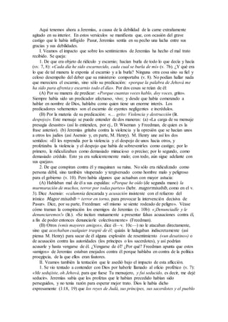 Aquí tenemos ahora a Jeremías, a causa de la debilidad de la carne extrañamente
agitado en su interior. En estos versículos se manifiesta que, con ocasión del grave
castigo que le había infligido Pasur, Jeremías sentía en su pecho una lucha entre sus
gracias y sus debilidades.
I. Veamos el impacto que sobre los sentimientos de Jeremías ha hecho el mal trato
recibido. Se queja:
1. De que era objeto de ridículo y escarnio; hacían burla de todo lo que decía y hacía
(vv. 7, 8): «Cada día he sido escarnecido, cada cual se burla de mí» (v. 7b). ¿Y qué era
lo que de tal manera le exponía al escarnio y a la burla? Ninguna otra cosa sino su fiel y
celoso desempeño del deber que su ministerio comportaba (v. 8). No podían hallar nada
que mereciera el escarnio, sino sólo su predicación: «porque la palabra de Jehová me
ha sido para afrenta y escarnio todo el día». Por dos cosas se reían de él:
(A) Por su manera de predicar: «Porque cuantas veces hablo, doy voces, grito».
Siempre había sido un predicador afectuoso, vivo; y desde que había comenzado a
hablar en nombre de Dios, hablaba como quien tiene un enorme interés. Los
predicadores vehementes son el escarnio de oyentes negligentes e incrédulos.
(B) Por la materia de su predicación: «… grito: Violencia y destrucción (lit.
despojo)». Este mensaje se puede entender de dos maneras: (a) «La carga de su mensaje
presagia desastre» (así lo entienden, por ej., D. Wiseman y Freedman, de quien es la
frase anterior). (b) Jeremías gritaba contra la violencia y la opresión que se hacían unos
a otros los judíos (así Asensio y, en parte, M. Henry). M. Henry une así los dos
sentidos: «Él les reprendía por la violencia y el despojo de unos hacia otros, y
profetizaba la violencia y el despojo que había de sobrevenirles como castigo; por lo
primero, le ridiculizaban como demasiado minucioso o preciso; por lo segundo, como
demasiado crédulo. Esto ya era suficientemente malo; con todo, aún sigue adelante con
sus quejas».
2. De que conspiran contra él y maquinan su ruina. No sólo era ridiculizado como
persona débil, sino también vituperado y tergiversado como hombre malo y peligroso
para el gobierno (v. 10). Pero había algunos que actuaban con mayor astucia:
(A) Hablaban mal de él a sus espaldas: «Porque he oído (de segunda mano) la
murmuración de muchos, terror por todas partes» (hebr. magormisabib, como en el v.
3). Dice Asensio: «calumnia descarada y acusación insistente con el refuerzo del
irónico Magor misabib = terror en torno, para provocar la intervención decisiva de
Pasur». Dice, por su parte, Freedman: «él mismo se siente rodeado de peligro». Véase
cómo traman la conspiración los enemigos de Jeremías (v. 10b): «¡Denunciadle y le
denunciaremos!» (lit.). «Se incitan mutuamente a presentar falsas acusaciones contra él,
a fin de poder entonces denunciarle colectivamente» (Freedman).
(B) Otros («mis mayores amigos», dice él—v. 10c—) no le atacaban directamente,
sino que acechaban cualquier traspié de él; quizás le halagaban indiscretamente (así
piensa M. Henry) para sacar de él alguna explosión de resentimiento («un desatino») o
de acusación contra las autoridades (los príncipes o los sacerdotes), y así podrían
acusarle y hasta vengarse de él. ¿Vengarse de él? ¿Por qué? Freedman apunta que estos
«amigos» de Jeremías estaban enojados contra él porque hablaba en contra de la política
proegipcia, de la que ellos eran fautores.
II. Veamos también la tentación que le asedió bajo el impacto de esta aflicción.
1. Se vio tentado a contender con Dios por haberle llamado al oficio profético (v. 7):
«Me sedujiste, oh Jehová, para que fuese Tu mensajero, y fui seducido, es decir, me dejé
seducir». Jeremías sabía que los profetas que le habían precedido habían sido
perseguidos, y no tenía razón para esperar mejor trato. Dios le había dicho
expresamente (1:18, 19) que los reyes de Judá, sus príncipes, sus sacerdotes y el pueblo
 