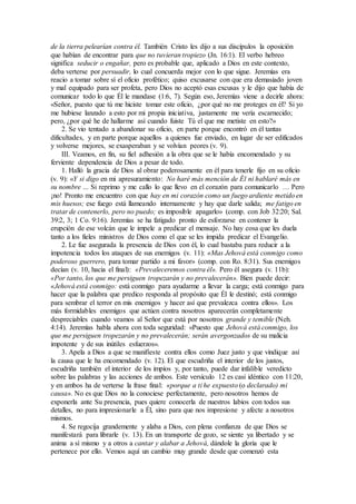 de la tierra pelearían contra él. También Cristo les dijo a sus discípulos la oposición
que habían de encontrar para que no tuvieran tropiezo (Jn. 16:1). El verbo hebreo
significa seducir o engañar, pero es probable que, aplicado a Dios en este contexto,
deba verterse por persuadir, lo cual concuerda mejor con lo que sigue. Jeremías era
reacio a tomar sobre sí el oficio profético; quiso excusarse con que era demasiado joven
y mal equipado para ser profeta, pero Dios no aceptó esas excusas y le dijo que había de
comunicar todo lo que Él le mandase (1:6, 7). Según eso, Jeremías viene a decirle ahora:
«Señor, puesto que tú me hiciste tomar este oficio, ¿por qué no me proteges en él? Si yo
me hubiese lanzado a esto por mi propia iniciativa, justamente me vería escarnecido;
pero, ¿por qué he de hallarme así cuando fuiste Tú el que me metiste en esto?»
2. Se vio tentado a abandonar su oficio, en parte porque encontró en él tantas
dificultades, y en parte porque aquellos a quienes fue enviado, en lugar de ser edificados
y volverse mejores, se exasperaban y se volvían peores (v. 9).
III. Veamos, en fin, su fiel adhesión a la obra que se le había encomendado y su
ferviente dependencia de Dios a pesar de todo.
1. Halló la gracia de Dios al obrar poderosamente en él para tenerle fijo en su oficio
(v. 9): «Y si digo en mi apresuramiento: No haré más mención de Él ni hablaré más en
su nombre … Si reprimo y me callo lo que llevo en el corazón para comunicarlo … Pero
¡no! Pronto me encuentro con que hay en mi corazón como un fuego ardiente metido en
mis huesos; ese fuego está llameando internamente y hay que darle salida; me fatigo en
tratar de contenerlo, pero no puedo; es imposible apagarlo» (comp. con Job 32:20; Sal.
39:2, 3; 1 Co. 9:16). Jeremías se ha fatigado pronto de esforzarse en contener la
erupción de ese volcán que le impele a predicar el mensaje. No hay cosa que les duela
tanto a los fieles ministros de Dios como el que se les impida predicar el Evangelio.
2. Le fue asegurada la presencia de Dios con él, lo cual bastaba para reducir a la
impotencia todos los ataques de sus enemigos (v. 11): «Mas Jehová está conmigo como
poderoso guerrero, para tomar partido a mi favor» (comp. con Ro. 8:31). Sus enemigos
decían (v. 10, hacia el final): «Prevaleceremos contra él». Pero él asegura (v. 11b):
«Por tanto, los que me persiguen tropezarán y no prevalecerán». Bien puede decir:
«Jehová está conmigo: está conmigo para ayudarme a llevar la carga; está conmigo para
hacer que la palabra que predico responda al propósito que Él le destinó; está conmigo
para sembrar el terror en mis enemigos y hacer así que prevalezca contra ellos». Los
más formidables enemigos que actúen contra nosotros aparecerán completamente
despreciables cuando veamos al Señor que está por nosotros grande y temible (Neh.
4:14). Jeremías habla ahora con toda seguridad: «Puesto que Jehová está conmigo, los
que me persiguen tropezarán y no prevalecerán; serán avergonzados de su malicia
impotente y de sus inútiles esfuerzos».
3. Apela a Dios a que se manifieste contra ellos como Juez justo y que vindique así
la causa que le ha encomendado (v. 12). El que escudriña el interior de los justos,
escudriña también el interior de los impíos y, por tanto, puede dar infalible veredicto
sobre las palabras y las acciones de ambos. Este versículo 12 es casi idéntico con 11:20,
y en ambos ha de verterse la frase final: «porque a ti he expuesto (o declarado) mi
causa». No es que Dios no la conociese perfectamente, pero nosotros hemos de
exponerla ante Su presencia, pues quiere conocerla de nuestros labios con todos sus
detalles, no para impresionarle a Él, sino para que nos impresione y afecte a nosotros
mismos.
4. Se regocija grandemente y alaba a Dios, con plena confianza de que Dios se
manifestará para librarle (v. 13). En un transporte de gozo, se siente ya libertado y se
anima a sí mismo y a otros a cantar y alabar a Jehová, dándole la gloria que le
pertenece por ello. Vemos aquí un cambio muy grande desde que comenzó esta
 