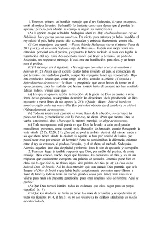 1. Tenemos primero un humilde mensaje que el rey Sedequías, al verse en apuros,
envió al profeta Jeremías. Se humilló lo bastante como para desear que el profeta le
ayudase, pero no para admitir su consejo ni seguir sus instrucciones.
(A) El aprieto en que se hallaba Sedequías ahora (v. 2b): «Nabucodonosor, rey de
Babilonia, hace guerra contra nosotros». En efecto, para entonces ya había invadido el
rey caldeo el país, había puesto sitio a Jerusalén y embestía fuertemente contra ella.
(B) Los mensajeros que envió —Pasur, hijo de Malaquías (no es el mismo Pasur de
20:1 y ss.), y al sacerdote Sofonías, hijo de Maasías—. Habría sido mejor tener una
entrevista personal con el profeta, y el profeta le habría recibido si hasta eso llegaba la
humillación del rey. Estos dos sacerdotes tienen que llevar a Jeremías, de parte de
Sedequías, un respetuoso mensaje, lo cual era una humillación para ellos, y un honor
para el profeta.
(C) El mensaje era el siguiente: «Te ruego que consultes acerca de nosotros a
Jehová» (v. 2). Ahora que el ejército caldeo había invadido el país, se convencían de
que Jeremías era verdadero profeta, aunque les repugnase tener que reconocerlo. Bajo
esta convicción desean que, como amigo de ellos, consulte a Jehová: «Consulta a
Jehová acerca de nosotros—le dicen—; pregúntale qué curso hemos de tomar en el
apuro presente, pues las medidas que hemos tomado hasta el presente nos han resultado
fallidas todas». Vemos aquí que:
(a) Los que no quieren recibir la dirección de la gracia de Dios en cuanto a verse
libres de sus pecados, se alegrarían de recibir las direcciones de la providencia de Dios
en cuanto a verse libres de sus apuros (v. 2b): «Quizás—dicen—Jehová hará con
nosotros según todas sus maravillas (los portentos obrados en el pasado) y se alejará
(Nabucodonosor) de nosotros».
(b) Todo su interés está centrado en verse libres de la aflicción, no en hacer las
paces con Dios, y reconciliarse con Él. Por eso, no dicen: «Para que nuestro Dios se
vuelva a nosotros», sino: «Para que él, nuestro enemigo, se aleje de nosotros».
(c) Toda su esperanza está puesta en que Dios ha llevado a cabo en el pasado
maravillosos portentos, como ocurrió en la liberación de Jerusalén cuando Senaquerib la
tenía sitiada (2 Cr. 32:20, 21). ¿Por qué no podría también destruir del mismo modo a
los que ahora tienen sitiada la ciudad? Si aquello lo hizo por oración de Isaías, ¿no
podrá hacer esto por oración de Jeremías? Pero no consideraban la diferencia existente
entre el rey de entonces, el piadoso Ezequías, y el de ahora, el malvado Sedequías.
Además, aquellos eran días de piedad y reforma; éstos lo son de apostasía y corrupción.
2. Tenemos luego la terrible respuesta que Dios, por medio del profeta, da a este
mensaje. Dios conoce, mucho mejor que Jeremías, los corazones de ellos y les da una
respuesta que escasamente comporta una palabra de consuelo. Jeremías pone bien en
claro que lo que dice es, no frases suyas, sino palabra de Dios (v. 4): «Así ha dicho
Jehová, Dios de Israel». Así les da a entender que, aun cuando Dios permitía que se le
llamase el Dios de Israel y que había hecho anteriormente portentos maravillosos a
favor de Israel y todavía tenía en reserva grandes cosas para Israel, todo esto no le
valdría para nada a la presente generación, pues eran israelitas sólo de nombre. Aquí se
predice:
(A) Que Dios tornará inútiles todos los esfuerzos que ellos hagan para su propia
seguridad (v. 4).
(B) Que los sitiadores se harán en breve los amos de Jerusalén y se apoderarán de
todas sus riquezas (v. 4, al final): «y yo los reuniré (a los caldeos sitiadores) en medio
de esta ciudad».
 