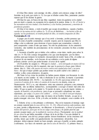 (C) Que Dios mismo será enemigo de ellos. ¿Quién será entonces amigo de ellos?
Jeremías no lo será, por cierto (v. 5). Los que se rebelan contra Dios, justamente pueden
esperar que Él les declare la guerra.
(D) Que los que, en busca de una falsa seguridad, traten de quedarse en la ciudad
para no morir a espada, no escaparán de la espada de la justicia divina (v. 6): «Y heriré a
los moradores de esta ciudad, a los hombres y a las bestias juntamente; y morirán de
pestilencia grande».
(E) Que el rey mismo, y todo el pueblo que escape de pestilencia, espada y hambre,
caerán en las manos de los caldeos (v. 7). El rey de Babilonia … los herirá a filo de
espada; no los perdonará, ni tendrá piedad de ellos, ni tendrá compasión de ellos.
Versículos 8–14
A juzgar por el cortés mensaje que el rey envió a Jeremías, podría pensarse que
tanto él como el pueblo comenzaban a tenerle respeto; pero la respuesta que Dios le
obliga a dar es suficiente para destrozar el poco respeto que comenzaban a tenerle y
para exasperarles contra él más que nunca. No sólo las predicciones de los anteriores
versículos, sino también las prescripciones de los versículos presentes les iban a resultar
provocativas.
1. Aconseja al pueblo que se rindan a los caldeos, como único medio para salvar la
vida (vv. 8–10). Este consejo desagradaba a los que eran lisonjeados por los falsos
profetas para que tomasen la resolución desesperada de resistir hasta el fin, al confiar en
el grosor de sus murallas, en la bravura de sus soldados o en la ayuda de alguna
potencia exterior con la que poder levantar el cerco de la capital.
(A) El profeta les asegura (v. 10b) que la ciudad … será entregada en manos del rey
de Babilonia, el cual no sólo la saqueará, sino que la quemará a fuego, pues Jehová
mismo dice (v. 10a): «He puesto mi rostro contra esta ciudad para mal, y no para
bien». Así que el mejor partido que podían tomar era pedir cuartel a los caldeos y
rendirse a ellos como prisioneros de guerra.
(B) Tanto la Ley como los profetas les habían puesto delante con frecuencia la vida
y la muerte en otro sentido—la vida si obedecían la voz de Dios, la muerte si persistían
en la desobediencia (Dt. 30:19)—. La expresión (v. 8) «He aquí pongo delante de
vosotros el camino de la vida y el camino de la muerte» no denota, como en
Deuteronomio 30:15 y ss., una alternativa entre una existencia próspera y una existencia
miserable, sino un dilema melancólico, aconsejándoles a escoger el menor mal entre dos
males: El que se quede en la ciudad (v. 9) morirá de cierto, ya sea de muerte violenta a
espada, de hambre o de pestilencia; pero el que se persuada a abandonar sus vanas
esperanzas, que salga y se pase a los caldeos … vivirá, y su vida le será por despojo,
esto es, como se consigue agarrar algo de manos de un hombre forzudo, ya que no se
pueda conseguir otra cosa. Al fin y al cabo, un hombre da cualquier cosa a cambio de la
vida.
2. Exhorta al rey y a los príncipes a reformarse. Hay en la respuesta al mensaje regio
un consejo especial para la casa del rey (vv. 11, 12): «Haced justicia cada mañana, esto
es, justa, pronta y diligentemente, sin dilaciones ni favoritismos, y librad al oprimido de
manos del opresor, para que mi ira no salga como fuego, y lo paséis peor los que
pensáis escapar mejor, por la maldad de vuestras obras». Precisamente era la maldad
de sus obras la que había encendido el fuego de la ira de Dios. Con esta claridad le
habla a la misma casa del rey; porque quienes deseen beneficiarse de las oraciones del
profeta, tienen que recibir con agradecimiento las reprensiones del profeta. Los
príncipes deben empezar dando un buen ejemplo, para que el pueblo se sienta animado
a reformarse. Les hace a la memoria que son la casa de David (v. 12, primera frase) y,
 