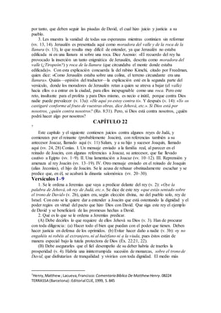 por tanto, que deben seguir las pisadas de David, el cual hizo juicio y justicia a su
pueblo.
3. Les muestra la vanidad de todas sus esperanzas mientras continúen sin reformar
(vv. 13, 14). Jerusalén es presentada aquí como moradora del valle y de la roca de la
llanura (v. 13), lo que resulta muy difícil de entender, ya que Jerusalén no estaba
edificada ni en una llanura ni sobre una roca. Dice Asensio: «El recuerdo del rey ha
provocado la inserción un tanto enigmática de Jerusalén, descrita como moradora del
valle (¿Tiropeón?) y roca de la llanura (que circundaba el monte donde estaba
edificada)». Con esta explicación concuerda la del rabino Kimchi, citado por Freedman,
quien dice: «Como Jerusalén estaba sobre una colina, el terreno circundante era una
llanura». Quizás—opinión del traductor—la explicación esté en la segunda parte del
versículo, donde los moradores de Jerusalén retan a quien se atreva a bajar (el valle)
hacia ellos o a entrar en la ciudad, para ellos inexpugnable como una roca. Pero este
reto, insultante para el profeta y para Dios mismo, es necio e inútil, porque contra Dios
nadie puede prevalecer (v. 13a): «He aquí yo estoy contra ti». Y después (v. 14): «Yo os
castigaré conforme al fruto de vuestras obras, dice Jehová, etc.». Si Dios está por
nosotros, ¿quién contra nosotros? (Ro. 8:31). Pero, si Dios está contra nosotros, ¿quién
podrá hacer algo por nosotros?
CAPÍTULO 22
7
Este capítulo y el siguiente contienen juicios contra algunos reyes de Judá, y
comienzan por el reinante (probablemente Joacim), con referencias también a su
antecesor Joacaz, llamado aquí (v. 11) Salum, y a su hijo y sucesor Joaquín, llamado
aquí (vv. 24, 28) Conías. I. Un mensaje enviado a la familia real, al parecer en el
reinado de Joacim, con algunas referencias a Joacaz, su antecesor, que fue llevado
cautivo a Egipto (vv. 1–9). II. Una lamentación a Joacaz (vv. 10–12). III. Reprensión y
amenaza al rey Joacim (vv. 13–19). IV. Otro mensaje enviado en el reinado de Joaquín
(alias Jeconías), el hijo de Joacim. Se le acusa de rehusar obstinadamente escuchar y se
predice que, en él, se acabará la dinastía salomónica (vv. 20–30).
Versículos 1–9
1. Se le ordena a Jeremías que vaya a predicar delante del rey (v. 2): «Oye la
palabra de Jehová, oh rey de Judá, etc.». Se dice de este rey «que estás sentado sobre
el trono de David» (v. 2b), quien era, según elección divina, no del pueblo solo, rey de
Israel. Con esto se le quiere dar a entender a Joacim que está ostentando la dignidad y el
poder regios en virtud del pacto que hizo Dios con David. Que siga este rey el ejemplo
de David y se beneficiará de las promesas hechas a David.
2. Qué es lo que se le ordena a Jeremías predicar.
(A) Debe decirles lo que requiere de ellos Jehová su Dios (v. 3). Han de procurar
con toda diligencia: (a) Hacer todo el bien que puedan con el poder que tienen. Deben
hacer justicia en defensa de los oprimidos. (b) Evitar hacer daño a nadie (v. 3b): «y no
engañéis ni robéis al extranjero, ni al huérfano ni a la viuda, pues éstos están de
manera especial bajo la tutela protectora de Dios (Éx. 22:21, 22).
(B) Debe asegurarles que el fiel desempeño de su deber habría de traerles la
prosperidad (v. 4). Habría una ininterrumpida sucesión de monarcas, sobre el trono de
David, que disfrutarían de tranquilidad y vivirían con toda dignidad. El medio más
7
Henry,Matthew; Lacueva,Francisco: Comentario Bı́blico De Matthew Henry.08224
TERRASSA (Barcelona) :Editorial CLIE,1999, S.845
 