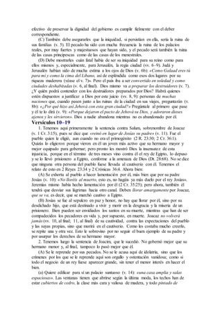 efectivo de preservar la dignidad del gobierno es cumplir fielmente con el deber
correspondiente.
(C) También debe asegurarles que la iniquidad, si persistían en ella, sería la ruina de
sus familias (v. 5). El pecado ha sido con mucha frecuencia la ruina de los palacios
reales, por muy fuertes y majestuosos que hayan sido, y el pecado será también la ruina
de las casas principescas como de las casas de los menestrales.
(D) Debe mostrarles cuán fatal había de ser su iniquidad para su reino como para
ellos mismos y, especialmente, para Jerusalén, la regia ciudad (vv. 6–9). Judá y
Jerusalén habían sido de mucha estima a los ojos de Dios (v. 6b): «Como Galaad eres tú
para mí y como la cima del Líbano, así de espléndida como esos dos lugares por su
riqueza maderera (véase el v. 7)». Pero el país iba a ser convertido en soledad y como
ciudades deshabitadas (v. 6, al final). Dios mismo va a preparar los destruidores (v. 7).
¿Y quién podrá contender con los destruidores preparados por Dios? Habrá quienes
estén dispuestos a justificar a Dios por este juicio (vv. 8, 9): personas de muchas
naciones que, cuando pasen junto a las ruinas de la ciudad en sus viajes, preguntarán (v.
8b): «¿Por qué hizo así Jehová con esta gran ciudad?» Pregúntale al primero que pase
y él te lo dirá (v. 9): «Porque dejaron el pacto de Jehová su Dios, y adoraron dioses
ajenos y les sirvieron». Dios a nadie abandona mientras no es abandonado por él.
Versículos 10–19
1. Tenemos aquí primeramente la sentencia contra Salum, sobrenombre de Joacaz
(v. 1 Cr. 3:15), pues se dice que «reinó en lugar de Josías su padre» (v. 11). Fue el
pueblo quien le eligió, aun cuando no era el primogénito (2 R. 23:30; 2 Cr. 36:1).
Quizás lo eligieron porque vieron en él un joven más activo que su hermano mayor y
mejor equipado para gobernar; pero pronto les mostró Dios la insensatez de esta
injusticia, porque en el término de tres meses vino contra él el rey de Egipto, lo depuso
y se lo llevó prisionero a Egipto, conforme a la amenaza de Dios (Dt. 28:68). No se dice
que ninguna otra persona del pueblo fuese llevada al cautiverio con él. Tenemos el
relato de esto en 2 Reyes 23:34 y 2 Crónicas 36:4. Ahora bien:
(A) Se exhorta al pueblo a hacer lamentación por él, más bien que por su padre
Josías (v. 10): «No lloréis al muerto, esto es, no hagáis ya más duelo por el rey Josías».
Jeremías mismo había hecho lamentación por él (2 Cr. 35:25); pero ahora, también él
tendrá que desviar sus lágrimas hacia otro canal. Deben llorar amargamente por Joacaz,
que se va, es decir, que se marchó cautivo a Egipto.
(B) Josías se fue al sepulcro en paz y honor, no hay que llorar por él, sino por su
desdichado hijo, que está destinado a vivir y morir en la desgracia y la miseria de un
prisionero. Bien pueden ser envidiados los santos en su muerte, mientras que han de ser
compadecidos los pecadores en vida y, por supuesto, en muerte. Joacaz no volverá
jamás (vv. 10, al final; 11, al final) de su cautividad, contra las expectaciones del pueblo
y las suyas propias, sino que morirá en el cautiverio. Como les costaba mucho creerlo,
se repite una y otra vez. Esto le sobrevino por no seguir el buen ejemplo de su padre y
por usurpar los derechos de su hermano mayor.
2. Tenemos luego la sentencia de Joacim, que le sucedió. No gobernó mejor que su
hermano menor y, al final, tampoco lo pasó mejor que él.
(A) Se le reprende por sus pecados. No se le acusa aquí de idolatría, sino que los
crímenes por los que se le reprende aquí son orgullo y ostentación vanidosa; como si
todo el negocio de un rey fuese aparecer grande, sin tener el menor interés en hacer el
bien.
(a) Quiere edificar para sí un palacio suntuoso (v. 14): «una casa amplia y salas
espaciosas». Las ventanas tienen que abrirse según la última moda, los techos han de
estar cubiertos de cedro, la clase más cara y valiosa de madera, y todo pintado de
 