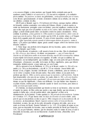 a tus amantes (Egipto y otras naciones que Joaquín había cortejado para que le
ayudasen contra Caldea) ir al cautiverio (v. 22), ésa será tu vergüenza y tu confusión
por tu maldad. Tus pastores, es decir, tus gobernantes, serán pastoreados por el viento,
se los llevará apresuradamente el viento al destierro delante de su rebaño, a la vista de
sus súbditos y delante de ellos.
(B) El país es llamado aquí (v. 23) habitante del Líbano, «porque muchos edificios
de Jerusalén estaban construidos con cedros del Líbano» (Ryrie) y toda la nación se
sentía tan fuertemente protegida como con fortines; pero tan orgullosos estaban de ello
que se dice aquí que tiene (el pueblo) su nido en los cedros, fuera del alcance de todo
peligro y desde donde puede mirar con desdén a todos los países circundantes. «Pero,
continúa la profecía, ¡cómo gemirás (v. 23b) cuando te vengan dolores, dolor como de
mujer que está de parto». Ésta es la versión que los LXX, la versión siríaca y el Targum
hacen de la segunda parte del versículo 23; pero el texto masorético actual dice con
ironía: «¡Qué agraciada estarás cuando te sobrevengan dolores de parto!»; como si
dijese: «¿Te parece que hallarás alguna gracia cuando vengan sobre ti los horrores de la
invasión caldea?»
2. Viene luego una profecía de la desgracia del rey Jeconías, quien, como hemos
dicho, es llamado aquí Conías.
(A) Será llevado al cautiverio y allí pasará el resto de sus días. Dios lo abandonará
(v. 24): «Vivo yo, dice Jehová—lo afirma con juramento—, que si Conías hijo de
Joacim rey de Judá fuera anillo en mi mano derecha, aun de allí te arrancaría» (nótese
el paso rápido de la tercera persona a la segunda). El anillo con que se sellaban los
documentos era tan indispensable que resultaba «algo así como parte del que lo llevaba»
(Freedman). «Arrancarse ese anillo de la mano de Dios» significaba, pues, que Jehová
renunciaba definitivamente a tener nada que ver con Conías.
(B) Lo apresará el rey de Babilonia (v. 25) y se lo llevará cautivo (v. 26) a él, a su
madre y (v. 28) a su descendencia, y de allí (v. 27) no volverán. Joacaz había sido
llevado al sur, a Egipto; Jeconías será llevado al norte, a Babilonia, para no volverse a
ver ni volver a respirar el aire del país nativo. Hay cierto énfasis en esa parte de la
profecía que dice (v. 26b): «a tierra ajena en que no nacisteis; y allí moriréis». Esto le
hará despreciable a los ojos de sus vecinos, los cuales dirán (v. 28): «¿Es este hombre
Conías una vasija despreciada y quebrada? ¿Es un trasto que nadie estima?» Hubo
tiempo en que fue dignificado, y hasta casi deificado. Los que habían visto depuesto a
su padre Joacim, estaban prestos a adorarle cuando le vieron en el trono, pero ahora es
como un trasto que nadie estima.
(C) Además, no dejará posteridad que herede su trono ni sus honores. ¡Que vea todo
el mundo los juicios de Dios sobre una nación y una regia familia que tan cercana y
querida le había sido, y de ahí podrán inferir cuán imparcial es Dios en la
administración de Su justicia! Conías quedará (v. 30) privado de descendencia. Leemos
en 1 Crónicas 3:17, 18 que fueron siete los hijos de Jeconías el cautivo (hebr. asir),
pero lo que en esta profecía se dice es que (v. 30b) «ninguno de su descendencia (lit. de
su simiente, ¡la descendencia física!) logrará sentarse sobre el trono de David».
Zorobabel, su nieto, fue uno de los jefes del pueblo al regreso del exilio, pero no se
sentó en el trono de David. Nuestro Salvador (v. Lc. 1:32, 33) se había de sentar en ese
trono, pero no descendía de Jeconías, pues su madre procedía de David por Natán (Lc.
3:31, 32), no por Salomón, mientras que los derechos reales le venían de José, el cual sí
descendía de Jeconías, pero no era físicamente el padre de Jesús. ¡Maravillas de la
Providencia!
CAPÍTULO 23
 