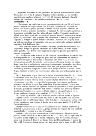 I. El profeta, en nombre de Dios, pronuncia una profecía acerca del Pastor-Mesías,
Rey davídico (vv. 1–8). II. Denuncia después a los falsos profetas y a los malvados
sacerdotes que engañaban al pueblo (vv. 9–32). III. Denuncia finalmente al pueblo
profano, que ridiculizaba a los verdaderos profetas de Dios (vv. 33–40).
Versículos 1–8
1. Hay primero una palabra de terror a los pastores negligentes (v. 1): «¡Ay de los
pastores, es decir, de los gobernantes, que destruyen y dispersan las ovejas de mis
pastos!, dice Jehová», puesto que «bajo el liderato de ellos, el pueblo abandonó los
caminos de justicia e incurrió en el exilio» (Freedman). No eran los dueños del rebaño y
abusaban de la autoridad que Dios había delegado en ellos. El verdadero dueño era
Jehová, quien llama al país «las ovejas de mis pastos», porque Él las proveía de buenos
pastos. ¡Ay de aquellos, pues, a quienes Dios encomienda el ministerio de apacentar a
Su pueblo y, en lugar de ejercer fielmente este oficio, dispersan a las ovejas y hacen
que cada una se extravíe por su camino, y las destruyen al privarlas del pasto realmente
alimenticio de la Palabra de Dios.
2. Viene luego una palabra de consuelo a las ovejas que han sido descuidadas por
los pastores. Aunque los pastores subalternos no las han cuidado, el Pastor en jefe
mirará por ellas. Dios llevará a cabo su promesa aunque los pastores que emplea no
cumplan con su deber.
(A) Los dispersos judíos volverán un día a su tierra y se establecerán felizmente bajo
un buen gobierno (vv. 3, 4). Aunque no quede más que un remanente del rebaño de
Dios, Él los recogerá de dondequiera se encuentren y las traerá (v. 3) de todas las
tierras adonde las echó, haciéndolas volver a sus moradas, como ovejas a sus rediles,
donde crecerán y se multiplicarán. Antes eran constantemente perturbadas, pero ahora
(v. 4) no temerán más ni se amedrentarán. Sin ir más lejos, pastores-líderes como
Zorobabel y Nehemías, aunque no vivieron con la pompa de Joacim y Jeconías, fueron
de gran bendición al pueblo, así como los otros habían sido una verdadera plaga para el
país.
(B) El Rey-Mesías, el gran Pastor de las ovejas, el pastor excelente (Jn. 10:11; véase
el comentario a este versículo), será un renuevo justo (v. 5, comp. con Is. 4:2; 11:1),
«significando la nueva vida que traerá el Mesías» (Ryrie). El versículo comienza con un
«He aquí que vienen días …». expresión bien conocida como anuncio de algo que
pertenece a los últimos tiempos. Este retoño había de crecer como raíz en tierra seca
(Is. 53:2), hasta ser enterrado, sin esperanza humana de que volviese a brotar, pero había
de resucitar por el poder omnímodo de la Deidad. Freedman hace notar que el hebreo
tsémaj, que traducimos por «renuevo» (Reina-Valera) o vástago (Asensio), «es el
término usado para designar al rey mesiánico (cf. 33:15; Zac. 3:8; 6:12)».
(C) De este rey mesiánico, que es Jesucristo nuestro Salvador, se dice lo siguiente:
(a) Que «obrará con prudencia (v. 5b), llevará a cabo una política que sea la más
beneficiosa para el pueblo (es el mismo verbo de Is. 52:13) y hará juicio y justicia en la
tierra», expresiones «que resumen la función de un gobernante ideal (cf. 2 S. 8:15, de
David)» (Freedman).
(b) Que «en sus días (v. 6) será salvo Judá (salvo de toda amenaza de invasión y
destierro), e Israel habitará confiado», «porque también los exiliados del reino del norte
serán redimidos y volverán a su país» (Freedman).
(c) Que (v. 6b) «éste será su nombre con el cual le llamarán: Jehová es nuestra
justicia» (comp. con 33:16; Is. 45:24; Dn. 9:24; Ro. 3:22; 1 Co. 1:30). El significado de
ese nombre es muy amplio: Él es nuestra vindicación, pues por Él somos constituidos
justos en la presencia de Dios; Él nos ha sido hecho por Dios justificación y justicia de
Dios en Él; Él es nuestra justicia eterna, pues toda nuestra justicia existe por Él y en Él
 