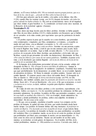 subsiste; en Él somos hallados (Fil. 3:9) no teniendo nuestra propia justicia, que es a
base de la ley, sino la que … procede de Dios sobre la base de la fe.
(D) Esta gran salvación que ha de venirles a los judíos en los últimos días (Ro.
11:26), cuando Dios los restaure (comp. con 16:15), después de traerlos «de todos los
países adonde los había echado» (v. 8b), será un acontecimiento nuevo de tal magnitud
que «hará olvidar el gran beneficio (v. 7), considerado en Israel como clave nacional, de
la liberación de la esclavitud egipcia» (Asensio).
Versículos 9–32
Viene ahora una larga lección para los falsos profetas. Jeremías se había quejado
ante Dios de esos falsos profetas (14:13) y había predicho con frecuencia que se habían
de ver envueltos en la ruina común; pero aquí tienen ayes que les pertenecen de modo
especial.
I. El profeta expresa la pena que le causaba ver a estos hombres, que pretendían
estar comisionados e inspirados por Dios, arruinándose a sí mismos, y al pueblo en
medio del cual vivían, con su falsedad y su traición (v. 9): «Mi corazón está
quebrantado dentro de mí … estoy como un ebrio». Jeremías era una persona a quien
las cosas le llegaban muy hondo, y todo lo que era una amenaza para su país, hacía
enorme impresión en su ánimo. Aquí se halla en tanta aflicción: 1. Por causa de los
profetas, de su pecado, de las falsas doctrinas que predicaban y de la mala vida que
llevaban, a pesar de que presumían de recibir sus instrucciones directamente de Dios. 2.
«Por causa de Jehová y por causa de sus santas palabras». Temblaba al pensar en la
ruina y en la desolación que estaban llegando «de la faz de Jehová y de la faz de las
palabras de su santidad» (lit.).
II. Se lamenta de la desbordante perversidad del país y de las actuales señales del
desagrado de Dios (v. 10): «Porque la tierra está llena de adúlteros». Aunque la
idolatría es descrita bajo la designación de «adulterio» (espiritual), Freedman hace notar
que aquí «probablemente ha de interpretarse en sentido literal, no en el sentido figurado
de adoradores de ídolos». M. Henry lo entiende en ambos sentidos. Asensio sólo en el
sentido figurado. El contexto parece estar a favor del sentido literal. El desagrado de
Dios se muestra (v. 10b) en que la tierra está desierta (comp. con 9:9), no sólo
deshabitada, sino también asolada, pues los pastizales del desierto se secaron. Las dos
últimas frases del v. 10 son así literalmente: «Su curso, el fin que se proponen, es malo
y su fuerza no es recta», es decir, «utilizan su poder para objetivos malvados»
(Freedman).
III. Culpa de todo esto a los falsos profetas y a los sacerdotes, especialmente a los
profetas. Ambos son impíos (v. 11); los sacerdotes profanan las ordenanzas de Dios que
pretenden administrar; los profetas, la palabra de Dios que pretenden comunicar, aun en
mi casa hallé su maldad, dice Jehová (v. 11b): en el templo, donde ministraban los
sacerdotes y donde profetizaban los profetas, ambos eran culpables de idolatría e
inmoralidad. De dos cosas se les acusa:
1. De que, con su ejemplo, enseñaban al pueblo a pecar. Los compara con los
profetas de Samaria, la capital del reino del norte, que estaba desolada desde hacía
mucho tiempo. Los profetas de Samaria habían sido muy insensatos al profetizar en
nombre de Baal (v. 13), haciendo así errar al pueblo de Israel, al que todavía llama
Dios mi pueblo. Los profetas de Jerusalén no hacían eso, pues profetizaban en nombre
del verdadero Dios y se estimaban mucho en eso de no ser como los profetas de Israel
que profetizaban por Baal; pero corrompían la nación con sus inmoralidades (v. 14),
tanto como los otros con sus idolatrías. Hacían uso del nombre de un Dios santo,
mientras se revolcaban en todo género de impurezas. En el nombre del Dios de la
verdad profetizaban, mientras (v. 14b) andaban en mentiras. Con todo esto, Judá y
 