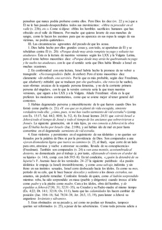 pensaban que nunca podría probarse contra ellos. Pero Dios les dice (vv. 22 y ss.) que a
Él no le han pasado desapercibidos todos sus movimientos: «Mira tu proceder en el
valle (v. 23b), etc.». Como si dijese: «Mira los horribles sacrificios humanos que has
ofrecido en el valle de Hinnom. Por mucho que quieras lavarte de esas manchas de
sangre, como lo hacen los asesinos para que no aparezca en sus ropas la sangre de sus
víctimas, no podrás quitártelas».
III. Las circunstancias agravantes del pecado de que les acusa.
1. Dios había hecho por ellos grandes cosas y, con todo, se apartaban de Él y se
rebelaban contra Él (v. 20): «Porque desde muy atrás rompiste tu yugo y soltaste tus
ataduras». Ésta es la lectura de nuestras versiones según los LXX y la Vulgata Latina,
pero el texto hebreo masorético dice: «Porque desde muy atrás he quebrantado tu yugo
y he suelto tus ataduras», con lo que el sentido sería que Dios había librado a Israel en
muchas ocasiones.
2. En conformidad con esta lectura, Israel habría hecho la promesa de no volver a
transgredir: «No transgrediré» (hebr. lo eebor). Pero el texto masorético dice
claramente «lo eebod», «no serviré». Por lo que es más probable, según dice Freedman,
que shabarti y nittakti, que se traducen por «he quebrado», «he roto» (o he suelto),
sean «formas arcaicas de la segunda persona femenina, y no de la corriente primera
persona del singular», con lo que la versión correcta sería la que traen nuestras
versiones, que siguen a los LXX y a la Vulgata. Añade Freedman: «Ésta es la que
prefieren los modernos comentaristas, como que se aviene mejor al tenor general del
contexto».
3. Habían degenerado perversa y miserablemente de lo que fueron cuando Dios los
formó como pueblo (v. 21): «Y eso que yo te planté de vida escogida, simiente
verdadera toda ella; ¿cómo, pues, te me has vuelto sarmiento de vid extraña?» (comp.
con Éx. 15:17; Sal. 44:2; 80:8; Is. 5:2, 4). En Josué leemos 24:31 que «sirvió Israel a
Jehová todo el tiempo de Josué y todo el tiempo de los ancianos que sobrevivieron a
Josué». La siguiente generación, sin ir más lejos, ya «no conocía a Jehová ni la obra
que Él había hecho por Israel» (Jue. 2:10b), y así habían ido de mal en peor hasta
convertirse en el degenerado sarmiento de vid extraña.
4. Eran violentos y persistentes en el seguimiento de sus idolatrías y no querían ser
frenados por la palabra de Dios ni por la providencia de Dios. Son comparados a una
«joven dromedaria ligera que tuerce su camino» (v. 23, al final), «que corre de un lado
para otro, atraviesa y vuelve a atravesar su camino, llevada de su concupiscencia»
(Freedman). También son comparados (v. 24) a «un asna montés, acostumbrada al
desierto, no domesticada por el trabajo y, por tanto, olfateando el viento en el ardor de
su lujuria» (v. 14:6, comp. con Job 39:5–8). En tal condición, «¿quién la detendrá de su
lujuria?» F. Asensio hace de los versículos 24–27 la siguiente paráfrasis: «La pasión
idolátrica le empuja (a Israel) irresistiblemente, y como asna salvaje, indómita y sin
freno en sus instintos sexuales, Israel corre desbocado hacia los ídolos. Es como su mes,
período de su celo, que le hace buscar descalzo y sediento a los dioses extraños, sus
amantes, sin poderlo remediar. Confesión forzada de quien, como el ladrón sorprendido
mientras roba, ha sido sorprendido en masa (pueblo y dirigentes) cuando invoca al leño
como padre y a la piedra como madre. Cara a los ídolos, obra del hombre, y de
espaldas a Jehová (7:30, 31; 32:31–35), su Creador y su Padre-madre al mismo tiempo
(Éx. 4:22; Dt. 14:1; 32:18; Os. 11:1), hasta que las calamidades les hacen cambiar de
posición (Jue. 10:6–16; Sal. 78:34–38; Jer. 26:3, 13, 19), para lanzar a Jehová su
angustioso levántate y sálvanos».
5. Eran obstinados en su pecado y, así como no podían ser frenados, tampoco
querían ser reformados (v. 25), a pesar de las advertencias. Como toda persona adicta a
 