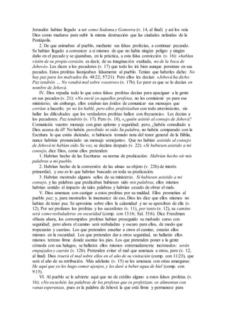 Jerusalén habían llegado a ser como Sodoma y Gomorra (v. 14, al final) y así los veía
Dios como maduros para sufrir la misma destrucción que las ciudades nefandas de la
Pentápolis.
2. De que animaban al pueblo, mediante sus falsas profecías, a continuar pecando.
Se habían llegado a convencer a sí mismos de que no había ningún peligro y ningún
daño en el pecado y se ajustaban, en la práctica, a esta falsa convicción (v. 16): «hablan
visión de su propio corazón, es decir, de su imaginación exaltada, no de la boca de
Jehová». Les dicen a los pecadores (v. 17) que todo les irá bien aunque persistan en sus
pecados. Estos profetas lisonjeaban falsamente al pueblo. Tenían que haberles dicho: No
hay paz para los malvados (Is. 48:22; 57:21). Pero ellos les decían: «Jehová ha dicho:
Paz tendréis … No vendrá mal sobre vosotros» (v. 17b). Lo peor es que se lo decían en
nombre de Jehová.
IV. Dios repudia todo lo que estos falsos profetas decían para apaciguar a la gente
en sus pecados (v. 21): «No envié yo aquellos profetas, no les comisioné yo para ese
ministerio; sin embargo, ellos estaban tan ávidos de comunicar sus mensajes que
corrían a hacerlo; yo no les hablé, pero ellos profetizaban con todo atrevimiento, sin
hallar las dificultades que los verdaderos profetas hallan con frecuencia». Les decían a
los pecadores: Paz tendréis (v. 17). Pero (v. 18), «¿quién asistió al consejo de Jehová?
Comunicáis vuestro mensaje con gran aplomo y seguridad; pero, ¿habéis consultado a
Dios acerca de él? No habéis percibido ni oído Su palabra, no habéis comparado con la
Escritura lo que estáis diciendo; si hubieseis tomado nota del tenor general de la Biblia,
nunca habríais pronunciado un mensaje semejante». Que no habían asistido al consejo
de Jehová ni habían oído Su voz, se declara después (v. 22). «Si hubiesen asistido a mi
consejo, dice Dios, como ellos pretenden:
1. Habrían hecho de las Escrituras su norma de predicación: Habrían hecho oír mis
palabras a mi pueblo.
2. Habrían hecho de la conversión de las almas su objeto (v. 22b) de interés
primordial, y eso es lo que habrían buscado en toda su predicación.
3. Habrían mostrado algunos sellos de su ministerio. Si hubiesen asistido a mi
consejo, y las palabras que predicaban hubiesen sido mis palabras, ellos mismos
habrían sentido el impacto de tales palabras y habrían cesado de obrar el mal».
V. Dios amenaza con castigar a estos profetas por su maldad. Ellos prometían al
pueblo paz; y, para mostrarles la insensatez de eso, Dios les dice que ellos mismos no
habían de tener paz. Se aproxima sobre ellos la calamidad y no se aperciben de ella (v.
12). Por ser profanos los profetas y los sacerdotes (v. 11), por tanto (v. 12), su camino
será como resbaladeros en oscuridad (comp. con 13:16; Sal. 35:6). Dice Freedman:
«Hasta ahora, los corrompidos profetas habían proseguido su malvado curso con
seguridad; pero ahora el camino será resbaladizo y oscuro para ellos, de modo que
tropezarán y caerán». Los que pretenden enseñar a otros el camino, estarán ellos
mismos en la oscuridad. Los que pretenden dar a otros seguridad, no hallarán ellos
mismos terreno firme donde asentar los pies. Los que pretenden poner a la gente
cómoda con sus halagos, se hallarán ellos mismos extremadamente incómodos: serán
empujados y caerán (v. 12b). Pretenden evitar el mal que amenaza a otros, pero (v. 12,
al final) Dios traerá el mal sobre ellos en el año de su visitación (comp. con 11:23), que
será el año de su retribución. Más adelante (v. 15) se les amenaza con otras amarguras:
He aquí que yo les hago comer ajenjos, y les daré a beber agua de hiel (comp. con
9:15).
VI. Al pueblo se le advierte aquí que no de crédito alguno a estos falsos profetas (v.
16): «No escuchéis las palabras de los profetas que os profetizan; os alimentan con
vanas esperanzas, pues es la palabra de Jehová la que está firme y permanece para
 