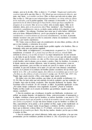 siempre, pero no la de ellos. Ellos os dicen (v. 17, al final): Ningún mal vendrá sobre
vosotros; pero oíd lo que dice Dios (v. 19): Mirad que una tormenta de Jehová y, por
tanto, muy fuerte, va a estallar con furor. Ellos os dicen que todo está en calma, pero
Dios os dice (v. 19b) que es una tempestad que remolinea y se cierne sobre la cabeza
de los malvados, y no la podrán aguantar. Esta sentencia es irreversible (v. 20): No se
apartará la ira de Jehová hasta que lo haya hecho y hasta que haya cumplido los
designios de su corazón. Dios no se va a volver atrás en modo alguno. Ellos no lo
entienden ahora, pero en los postreros días (“frase mesiánica”, dice Freedman) lo
entenderéis cumplidamente, esto es, os daréis cuenta perfecta de la situación en que
ahora os halláis». Sin embargo, Freedman hace notar que el verbo hebreo tithbónnu
está en la forma Hithpael (reflexiva), por lo que propone la siguiente versión: «Os
consideraréis a vosotros mismos en esto (con) entendimiento», «es decir, al presente
rehusáis reconocer esto, pero en el fin lo conoceréis a fuerza de examinaros a vosotros
mismos y por vuestra experiencia».
VII. Varias cosas se ofrecen aquí a la consideración de estos falsos profetas, a fin de
que se vean incitados a retractarse de su error.
1. Han de considerar que, aun cuando hayan podido engañar a los hombres, Dios es
demasiado sabio para que puedan engañarle.
(A) Dios afirma su omnipresencia y su omnisciencia en general (vv. 23, 24). Dice
textualmente el versículo 23: «¿Acaso (soy) un Dios de cerca yo, oráculo (hebr.
nehúm) de Jehová, y no un Dios de lejos?» La mejor interpretación de este versículo
es, sin duda, la que da Asensio: «Jehová no es un Dios cercano que sólo puede conocer
y dirigir lo que sucede en torno a sí, sino un Dios lejano que, desde su altura inaccesible
a todo hombre, todo lo alcanza con su ciencia y poder». Entre los hombres, la cercanía y
la lejanía marcan una enorme diferencia, tanto en nuestras observaciones como en
nuestras operaciones, pero con Dios no sucede así; para Él, lo mismo es la luz que la
oscuridad, lo que está al alcance de la mano y lo que está a una distancia astronómica.
Por eso, ni el carácter ni la conducta del hombre pueden esconderse del ojo divino que
todo lo ve (v. 24): «¿Se ocultará alguno, dice Jehová, en escondrijos que yo no lo vea?
¿No lleno yo, dice Jehová, el cielo y la tierra?» (comp. con 1 R. 8:27; Sal. 139:7–12).
Ningún lugar puede encerrar a Dios, como ningún lugar puede excluirlo.
(B) Aplica esto a los falsos profetas, que tenían un arte notable en disfrazarse (vv.
25, 26). Dios les hará saber que está enterado de toda la confusión que han sembrado en
el mundo, bajo color de divina revelación. Dios descubre fácilmente los fraudes. Dice
Freedman sobre el versículo 26: «El versículo es difícil. Su probable significado es éste:
¿Por cuánto tiempo continuarán éstos engañando al pueblo? ¿Puede la verdadera
Palabra de Dios residir en el corazón de hombres que profetizan engaños que ellos
mismos conciben?»
2. Han de considerar que, al embaucar al pueblo con falsificadas revelaciones y al
atribuir sus propias fantasías a la inspiración divina, están provocando el menosprecio a
la religión verdadera y hacen que los hombres se vuelvan incrédulos y aun ateos (v. 27):
«los que piensan hacer que mi pueblo se olvide de mi nombre con sus sueños que cada
uno cuenta a su prójimo». Lo que más desea Satanás es que los hombres se olviden de
Dios, especialmente de la justicia y de la santidad de Dios, según se han manifestado en
todos los tiempos. El mejor medio de que lleguen a olvidarse del Dios verdadero es
hacer que se aficionen a dioses falsos (v. 27, al final), «al modo que sus padres se
olvidaron de mi nombre por Baal». Hoy día hay muchos «baales» por los que se olvida
el nombre de Dios.
3. Han de considerar qué colosal diferencia había entre sus profecías y las que eran
pronunciadas por los verdaderos profetas de Jehová (v. 28): «El profeta que tenga un
 