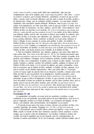 sueño, cuente el sueño; y como sueño habrá que considerarlo, algo que está
completamente lejos de la realidad; pero el que tenga mi palabra—dice Dios—, cuente
mi palabra verdadera, que la declare fielmente, ajustándose en todo a lo que yo le he
dicho, y pronto veréis la enorme diferencia que hay entre el sueño de un falso profeta y
las instrucciones divinas que un verdadero profeta comunica. Los que tienen sentidos
espirituales bien ejercitados pueden distinguir fácilmente entre la paja y el trigo. Los
sueños de la imaginación no valen para nada, como la paja que se lleva el viento; pero la
Palabra de Dios es sustanciosa, de valor, nutritiva, pan de vida». Otros distintivos de la
Palabra de Dios son descritos en el versículo 29: «¿No es mi palabra como fuego, dice
Jehová, y como martillo que hace pedazos la roca?» Los sueños de los falsos profetas
eran fantasías inútiles para la vida, sin poder ni eficacia para cambiar la conducta; pero
la Palabra de Dios es un poder, una «dinamita» (gr. dynamis = poder) que, como el
fuego, produce diferentes efectos conforme al material en el que actúa: endurece el
barro y ablanda la cera; consume la escoria, pero purifica la plata. Así también, la
Palabra de Dios es para unos olor de vida para vida; para otros, olor de muerte para
muerte (2 Co. 2:16). También es comparada a un martillo que hace pedazos la roca. El
corazón del hombre sin humillar es como una roca; si no se derrite por el fuego de la
Palabra de Dios, será hecho pedazos por el martillo de la Palabra de Dios.
4. Han de considerar finalmente que, mientras siguiesen este curso, Dios había de
estar contra ellos. Tres veces se les dice esto (vv. 30, 31, 32). Quedan procesados aquí:
«Hurtan mis palabras cada uno de su prójimo» (v. 30b). Eran extraños al espíritu de la
profecía, pero imitaban el lenguaje de los verdaderos profetas, tomaban algunos buenos
dichos de ellos y los comunicaban al pueblo como si fuesen de ellos mismos. Con estas
medias verdades y, además, carentes del verdadero espíritu, anulaban la eficacia de la
Palabra de Dios en la mente y en el corazón de algunos que quizá comenzaban a estar
bajo la convicción que la Palabra de Dios, mediante el Espíritu de Dios, imprime en el
que la escucha con las debidas disposiciones. Dios está contra ellos (v. 31) porque
usaban la lengua según les parecía bien en sus discursos al pueblo, y hacían pasar como
dicho por Dios lo que era producto de su imaginación. Quedan encausados como
vulgares tramposos (v. 32), pues profetizan sueños mentirosos y los cuentan con la
pretensión de que se debe a la inspiración de Dios, lo que es invento de ellos. Malo es el
error del pueblo al tomar por verdades las mentiras que los falsos profetas dicen, pero es
mucho peor el caso de estos falsos profetas, pues son ellos los que hacen errar al
pueblo de Dios con sus mentiras y con sus lisonjas. Dios decían que no tiene nada que
ver con ellos: «Yo no los envié ni les mandé y, puesto que no proceden de la verdad,
tampoco pueden hacer nada para la vida: ningún provecho pueden hacer a este pueblo,
dice Jehová».
Versículos 33–40
La mundanidad del pueblo, así como la de los sacerdotes y profetas, es aquí
condenada en un caso particular que podría parecer de poca importancia, pero no lo es,
pues la vulgaridad profana en el modo de hablar, y la corrupción del lenguaje de una
nación, son evidencia clara del predominio de la impiedad en esa nación.
1. El pecado de que aquí se les acusa es tomar a broma a los profetas de Dios y los
vocablos especiales que usaban. Preguntan (vv. 33, 34): «¿Cuál es la carga de
Jehová?» Recordemos que el vocablo hebreo massá, que significa carga, ocurre en la
Biblia cuando el oráculo de Dios hace referencia especial a ciertas amenazas o ciertos
castigos que se ciernen sobre los destinatarios. Los profetas verdaderos usaban este
vocablo con toda la seguridad que el caso requería, pero los contemporáneos de
Jeremías lo usaban para burlarse de él y de su mensaje, cuando deberían temblar ante el
 