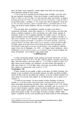 juicio que dicha carga comunicaba. Cuando alguien hace burla de lo más sagrado,
pocas esperanzas quedan de verle salvado.
2. A la vez que se les reprende por esta burlona forma de hablar, se les dice cómo
hay que expresarse decentemente. Vemos que el término es usado todavía después
(Nah. 1:1; Hab. 1:1; Zac. 9:1; Mal. 1:1), pero aquí Dios quiere que Jeremías se atenga a
la norma que le dio en 15:19b: «Y nunca más volveréis a mencionar: Carga de Jehová
de esta forma irónica y sacrílega» (v. 36). ¿Cómo, pues, han de expresarse? Se les dice
(v. 37): «Así dirás al profeta: ¿Qué te respondió Jehová, y qué habló Jehová?» Y lo
mismo han de hacer cuando pregunten cada uno a su prójimo y cada cual a su hermano
(v. 35).
3. En esta misma línea de prohibición al pueblo en cuanto al uso irónico y
escarnecedor del término massá, Dios amenaza (vv. 38–40) con hacer caer sobre ellos
afrenta y confusión perpetuas (v. 40) y con hacerles caer a ellos mismos después de
levantarlos en alto (v. 39), si continúan abusando del vocablo carga (v. 38). Hay un
juego de palabras con los vocablos massá = carga, y nashá = cargarse (o levantar en
alto) en los versículos 38 y 39. Atención especial merece a este respecto el versículo 33:
«Y cuando te pregunte este pueblo, o el profeta o el sacerdote diciendo: ¿Cuál es la
carga de Jehová?, les dirás: ¡Qué carga! Y yo os arrojaré—oráculo de Jehová» (lit)—.
El sentido queda así un tanto oscuro con la lectura del actual texto masorético (eth-
mah-massá: al qué carga), por lo que, con una división y una vocalización diferentes
(según lo han visto la Septuaginta—los LXX—y la Vulgata Latina) tendríamos: attem
hammassá: «vosotros (sois) la carga, y yo os arrojaré “como se arroja de alguien una
carga” (Freedman)». Así lo entiende el gran rabino Rashi.
CAPÍTULO 24
8
La visión del presente capítulo ocurrió después que Jeconías fue llevado, con otros
más, al cautiverio (año 597 a. de C.). En ella: I. Dios le muestra a Jeremías dos cestas de
higos: unos muy buenos y otros muy malos (vv. 1–3). II. Dios le explica la visión: Los
higos buenos son los israelitas que, obedientes a la orden de Dios, han marchado al
exilio para su bien (vv. 4–7); los higos malos son los que, por no haber obedecido a
Dios, sufrirán las consecuencias para su mal (vv. 8–10).
Versículos 1–10
El mejor resumen de este capítulo se halla en estas líneas del rabino Freedman: «Su
mensaje es que, al contrario de lo que podría esperarse, los judíos que habían de hallar
el favor de Dios serían los que habían sido exiliados, no los que se habían quedado en la
Tierra Santa. No se da una razón explícita de esta diferenciación, pero se apunta en el
versículo 7».
I. La fecha de este mensaje. Fue poco después de haber marchado al cautiverio
Jeconías (v. 1), el cual era una vasija despreciada y quebrada (22:28), pero con él
fueron desterradas otras personas de mucho valor, como Ezequiel (v. Ez. 1:12); muchos
príncipes de Judá marcharon también al cautiverio; del pueblo, sólo los artesanos y los
herreros fueron forzados a marchar, porque los caldeos necesitaban gente de esos
oficios (tenían muchos astrólogos y adivinos, pero pocos herreros y carpinteros). Mucha
gente buena marchó al exilio, lo cual le llegó al corazón a Jeremías, mientras había
quienes se alegraban de ello, ya que pensaban que les había tocado la suerte privilegiada
8
Henry,Matthew; Lacueva,Francisco: Comentario Bı́blico De Matthew Henry.08224
TERRASSA (Barcelona) :Editorial CLIE,1999, S.849
 