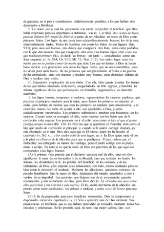 de quedarse en el país y consideraban definitivamente perdidos a los que habían sido
deportados a Babilonia.
II. La visión por la cual fue presentado a la mente del profeta el beneficio que Dios
había reservado para los deportados a Babilonia. Vio (v. 1, al final) dos cestas de higos,
puestas delante del templo de Jehová, a punto de ser ofrecidas en honor de Dios como
primeros frutos. Los higos de una cesta eran extraordinariamente buenos; los de la otra,
extremadamente malos. Todos los hombres son como los frutos de una higuera (Jue.
9:11); pero unos son buenos, más dulces que cualquiera otra fruta; otros están podridos,
con lo que dan náuseas más que cualquiera otra cosa. Los buenos higos eran como los
que maduran primero (lit.), es decir, las brevas—en junio—, consideradas como una
fruta exquisita (v. Is. 28:4; Os. 9:10; Mi. 7:1; Nah. 3:12). Los malos higos eran tan
malos que no se podían comer de malos que eran. Los que no honran a Dios ni hacen
buen servicio a su generación son como los higos malos, que no son comestibles, pues
no sirven para nada bueno. De las personas que son presentadas al Señor a las puertas
de Su tabernáculo, unas son sinceras y resultan muy buenas; otras disimulan delante de
Dios y resultan muy malas.
III. Exposición y aplicación de esta visión. Con ella, Dios quería levantar los ánimos
de los que habían marchado al destierro, asegurándoles un feliz regreso, y humillar los
ánimos orgullosos de los que permanecían en Jerusalén, augurándoles un miserable
cautiverio.
1. Los higos buenos, tempranos y maduros, representaban los cautivos piadosos, que
parecían al principio maduros para la ruina, pues fueron los primeros en marchar al
exilio, pero habían de mostrar que eran los primeros en madurar para misericordia, y el
cautiverio mismo les había de ayudar a ello; son agradables a Dios, y serán
cuidadosamente preservados. Los primeros sufrimientos prueban con frecuencia ser los
mejores. Cuanto antes es corregido el niño, tanto mejores son los frutos que de la
corrección cabe esperar. Los primeros en ir al exilio eran como el hijo al que el padre
castiga porque lo ama (He. 12:6–8). Pero los que se quedaron en Palestina eran como el
hijo que queda sin corrección al principio y, cuando se le quiere corregir después, ya
está obstinado en el mal. Dios dice aquí que es Él mismo quien les ha llevado al
cautiverio (v. 5b): «… a los cuales eché de este lugar, etc.». Es Dios quien mete el oro
y la plata en el horno de la aflicción para que se purifiquen. El juez ordena que el
malhechor sea entregado en manos del verdugo, pero el padre corrige con su propia
mano a su hijo. En todo se ve que la mano de Dios era para bien de los que aquí son
comparados a los higos buenos:
(A) A primera vista parecía que el destierro era para mal de ellos, pues no sólo
significaba la ruina de sus haciendas y de su libertad, sino que también les hundía los
ánimos, les desalentaba la fe, les privaba del beneficio de los oráculos y de las
ordenanzas de Dios, y les exponía a las tentaciones; con todo, estaba destinado para su
bien como lo demostró el resultado. Mediante las aflicciones, quedaron convictos de
pecado, humillados bajo la mano de Dios, destetados del mundo, enseñados a orar y
vueltos de su iniquidad. Los parientes que dejaron tras de sí, escasamente querrán
reconocerles y aun se burlarán de ellos, pero Dios dice (v. 6): «Pondré mis ojos sobre
ellos para bien y los volveré a esta tierra». Él los sacará del horno de la aflicción tan
pronto como estén purificados; los volverá a moldear y serán vasos de honor para uso
Suyo.
(B) A fin de prepararles para esos beneficios temporales, Dios se compromete a
dispensarles mercedes espirituales (v. 7). Van a aprender más de Dios mediante Sus
providencias en Babilonia que lo que habían aprendido en Jerusalén mediante todos Sus
oráculos y ordenanzas. Se les promete aquí, no tanto una mejor cabeza, sino «un
 