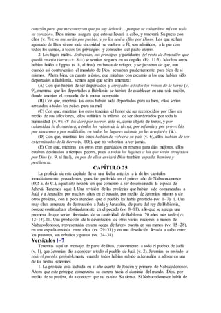 corazón para que me conozcan que yo soy Jehová … porque se volverán a mí con todo
su corazón». Dios mismo asegura que esto se llevará a cabo, y renovará Su pacto con
ellos (v. 7b): «y me serán por pueblo, y yo les seré a ellos por Dios». Los que se han
apartado de Dios si con toda sinceridad se vuelven a Él, son admitidos, a la par con
todos los demás, a todos los privilegios y consuelos del pacto eterno.
2. Los higos malos. Sedequías, sus príncipes y partidarios (el resto de Jerusalén que
quedó en esta tierra—v. 8—) se sentían seguros en su orgullo (Ez. 11:3). Muchos otros
habían huido a Egipto (v. 8, al final) en busca de refugio, y se jactaban de que, aun
cuando así contravenían el mandato de Dios, actuaban prudentemente para bien de sí
mismos. Ahora bien, en cuanto a éstos, que miraban con escarnio a los que habían sido
deportados a Babilonia, vemos aquí que se les amenaza:
(A) Con que habían de ser dispersados y arrojados a todos los reinos de la tierra (v.
9), mientras que los deportados a Babilonia se habían de establecer en una sola nación,
donde tendrían el consuelo de la mutua compañía.
(B) Con que, mientras los otros habían sido deportados para su bien, ellos serían
arrojados a todos los países para su mal.
(C) Con que, mientras los otros tendrían el honor de ser reconocidos por Dios en
medio de sus aflicciones, ellos sufrirían la infamia de ser abandonados por toda la
humanidad (v. 9): «Y los daré por horror, esto es, como objeto de terror, y por
calamidad (o desventura) a todos los reinos de la tierra; por infamia y por proverbio,
por sarcasmo y por maldición, en todos los lugares adonde yo los arrojaré» (lit.).
(D) Con que, mientras los otros habían de volver a su país (v. 6), ellos habían de ser
exterminados de la tierra (v. 10b), que no volverían a ver jamás.
(E) Con que, mientras los otros eran guardados en reserva para días mejores, ellos
estaban destinados a tiempos peores, pues a todos los lugares a los que serán arrojados
por Dios (v. 9, al final), en pos de ellos enviará Dios también espada, hambre y
pestilencia.
CAPÍTULO 25
La profecía de este capítulo lleva una fecha anterior a la de los capítulos
inmediatamente precedentes, pues fue proferida en el primer año de Nabucodonosor
(605 a. de C.), aquel año notable en que comenzó a ser desenvainada la espada de
Jehová. Tenemos aquí: I. Una revisión de las profecías que habían sido comunicadas a
Judá y a Jerusalén por muchos años en el pasado, por medio de Jeremías mismo y de
otros profetas, con la poca atención que el pueblo les había prestado (vv. 1–7). II. Una
muy clara amenaza de destrucción a Judá y Jerusalén, de parte del rey de Babilonia,
porque continuaban obstinadamente en el pecado (vv. 8–11), a lo que se agrega una
promesa de que serían libertados de su cautividad de Babilonia 70 años más tarde (vv.
12–14). III. Una predicción de la devastación de otras varias naciones a manos de
Nabucodonosor, representada en una «copa de furor» puesta en sus manos (vv. 15–28),
en una espada enviada entre ellos (vv. 29–33) y en una desolación llevada a cabo entre
los pastores, sus rebaños y pastos (vv. 34–38).
Versículos 1–7
Tenemos aquí un mensaje de parte de Dios, concerniente a todo el pueblo de Judá
(v. 1), que Jeremías dio a conocer a todo el pueblo de Judá (v. 2). Jeremías es enviado a
todo el pueblo, probablemente cuando todos habían subido a Jerusalén a adorar en una
de las fiestas solemnes.
1. La profecía está fechada en el año cuarto de Joacim y primero de Nabucodonosor.
Ahora que este príncipe comenzaba su carrera hacia el dominio del mundo, Dios, por
medio de su profeta, da a conocer que no es sino Su siervo. Si Nabucodonosor había de
 