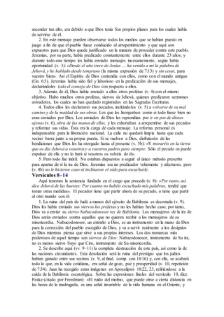 ascender tan alto, era debido a que Dios tenía Sus propios planes para los cuales había
de servirse de él.
2. En este mensaje pueden observarse todos los medios que se habían puesto en
juego a fin de que el pueblo fuese conducido al arrepentimiento y que aquí son
expuestos para que Dios quede justificado en la manera de proceder contra este pueblo.
Jeremías, por su parte, había predicado constantemente entre ellos durante 23 años; y
durante todo este tiempo les había enviado mensajes incesantemente, según había
oportunidad (v. 3): «Desde el año trece de Josías … ha venido a mí la palabra de
Jehová, y he hablado desde temprano (la misma expresión de 7:13) y sin cesar, para
vuestro bien». Así el Espíritu de Dios contendía con ellos, como con el mundo antiguo
(Gn. 6:3). Jeremías había sido fiel y laborioso en la predicación de sus mensajes,
declarándoles todo el consejo de Dios con respecto a ellos.
3. Además de él, Dios había enviado a ellos otros profetas (v. 4) con el mismo
objetivo. Hubo muchos otros profetas, siervos de Jehová, quienes predicaron sermones
avivadores, los cuales no han quedado registrados en las Sagradas Escrituras.
4. Todos ellos les declararon sus pecados, incitándoles (v. 5) a volverse de su mal
camino y de la maldad de sus obras. Los que les lisonjeaban como si todo fuese bien no
eran enviados por Dios. Los enviados de Dios les reprendían por ir en pos de dioses
ajenos (v. 6), obra de las manos de ellos, y les exhortaban a arrepentirse de sus pecados
y reformar sus vidas. Ésta era la carga de cada mensaje. La reforma personal es
indispensable para la liberación nacional. La calle no quedará limpia hasta que cada
vecino barra junto a su propia puerta. Si se vuelven a Dios, disfrutarán de las
bendiciones que Dios les ha otorgado hasta el presente (v. 5b): «Y moraréis en la tierra
que os dio Jehová a vosotros y a vuestros padres para siempre. Sólo el pecado os puede
expulsar de ella y no lo hará si vosotros os volvéis de él».
5. Pero todo fue inútil. No estaban dispuestos a seguir el único método prescrito
para apartar de sí la ira de Dios. Jeremías era un predicador vehemente y afectuoso, pero
(v. 4b) no le hicieron caso ni inclinaron el oído para escucharle.
Versículos 8–14
Aquí tenemos la sentencia fundada en el cargo que precede (v. 8): «Por tanto, así
dice Jehová de las huestes: Por cuanto no habéis escuchado mis palabras, tendré que
tomar otras medidas». El pecador tiene que partir ahora de su pecado, o tiene que partir
al otro mundo con él.
1. La ruina del país de Judá a manos del ejército de Babilonia es decretada (v. 9).
Dios les había enviado sus siervos los profetas y no les habían hecho caso; por tanto,
Dios va a enviar su siervo Nabucodonosor rey de Babilonia. Los mensajeros de la ira de
Dios serán enviados contra aquellos que no quieren recibir a los mensajeros de su
misericordia. Nabucodonosor, un extraño a Dios, es un instrumento en la mano de Dios
para la corrección del pueblo escogido de Dios, y va a servir realmente a los designios
de Dios mientras piensa que sirve a sus propios intereses. Los dos monarcas más
poderosos de aquel tiempo son siervos de Dios: Nabucodonosor, instrumento de Su ira,
no es menos siervo Suyo que Ciro, instrumento de Su misericordia.
2. Se describe aquí (vv. 9–11) la completa destrucción de este país, así como la de
las naciones circundantes. Esta desolación será la ruina del prestigio que los judíos
habían ganado entre sus vecinos (v. 9, al final, comp. con 18:16) y, con ella, se acabará
todo lo que, en la vida cotidiana, era señal de gozo, paz y prosperidad (v. 10, repetición
de 7:34). Juan ha recogido estas imágenes en Apocalipsis 18:22, 23, refiriéndose a la
caída de la Babilonia escatológica. Sobre las expresiones finales del versículo 10, dice
Peake (citado por Freedman): «El ruido del molino, que puede oírse a cierta distancia en
las horas de la madrugada, es una señal invariable de la vida humana en el Oriente, y
 