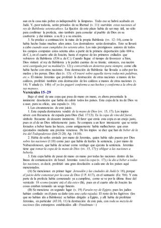 aun en la casa más pobre es indispensable la lámpara». Todo eso se habrá acabado en
Judá. Y, peor todavía, serán privados de su libertad (v. 11): «servirán estas naciones al
rey de Babilonia setenta años». La fijación de este plazo había de ser muy útil, no sólo
para confirmar la profecía, sino también para consolar al pueblo de Dios en su
cautiverio y dar ánimos a su fe y a su oración.
3. Se predice a continuación la ruina de la propia Babilonia (vv. 12–14), como lo
había hecho Isaías muchos años antes. Los destruidores serán destruidos. Esto se llevará
a cabo cuando sean cumplidos los setenta años. Los más prestigiosos autores de todos
los campos computan estos setenta años a partir de la primera deportación (año 604 a.
de C.), en el cuarto año de Joacim, hasta el regreso de los primeros exiliados que
volvieron de Babilonia (536 a. de C.). Cuando llegue el tiempo de favorecer a Sion,
Dios visitará al rey de Babilonia y le pedirá cuentas de su tiranía; entonces, esa nación
será castigada por su maldad (v. 12) y convertida en desiertos para siempre, como ella
había hecho con otras naciones. Esta destrucción de Babilonia fue llevada a cabo por los
medos y los persas. Dios dice (v. 13): «Y traeré sobre aquella tierra todas mis palabras,
etc.». El mismo Jeremías que profetizó la destrucción de otras naciones a manos de los
caldeos, profetizó también esta destrucción de los caldeos a manos de otras naciones (v.
14). Y añade (v. 14b): «Y yo les pagaré conforme a sus hechos y conforme a la obra de
sus manos».
Versículos 15–29
Bajo el símil de una copa que pasa de mano en mano, es ahora presentada la
inminente desolación que había de cubrir todos los países. Esta copa de la ira de Dios va
a usar, para su oficio, una espada (v. 16).
I. Las circunstancias de este juicio.
1. Esta espada destructora vendrá de la mano de Dios (vv. 15, 17). Los impíos
sirven con frecuencia de espada para Dios (Sal. 17:13). Es la copa de vino del furor,
símbolo frecuente de desastre inminente. El furor que envía esta copa es un enojo justo,
pues es el de un Dios infinitamente justo. Se compara a un licor intoxicante que se verán
forzados a beber hasta las heces, como antiguamente había malhechores que eran
ejecutados mediante una pócima venenosa. De los impíos se dice que han de beber de la
ira del Todopoderoso (Job 21:20; Ap. 14:10).
2. Había de serles enviada por mano de Jeremías, quien había sido puesto por Dios
sobre las naciones (1:10) como juez que había de leerles la sentencia, y por mano de
Nabucodonosor, que había de actuar como verdugo que ejecuta la sentencia. Jeremías
tiene que tomar la copa de la mano de Dios (vv. 15, 17) y obligar a las naciones a
beberla.
3. Esta copa había de pasar de mano en mano por todas las naciones dentro de las
líneas de comunicación de Israel. Jeremías tomó la copa (v. 17) y la dio a beber a todas
las naciones, es decir, profetizó una gran desolación a cada uno de los países aquí
mencionados.
(A) Se mencionan en primer lugar Jerusalén y las ciudades de Judá (v 18), porque
el juicio debe comenzar por la casa de Dios (1 P. 4:17), en el santuario (Ez. 9:6). Y esta
parte de la profecía había comenzado ya a cumplirse, como se ve por la última frase del
versículo 18 «como (ocurre en) el día este» (lit), pues en el cuarto año de Joacim las
cosas estaban tomando un sesgo funesto.
(B) Se menciona en segundo lugar (v. 19) Faraón rey de Egipto, pues los judíos
habían confiado en él para su daño (era una caña rajada). El resto de los fugitivos (los
que no habían ido a Babilonia) se habían dirigido a Egipto, y allí había de profetizar
Jeremías, en particular (43:10, 11) la destrucción de este país, con toda su mezcla de
naciones (los extranjeros establecidos allí—Freedman—)
 