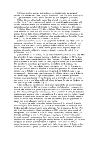 (C) Todas las otras naciones que limitaban con Canaán tenían que compartir
también con Jerusalén esta copa. Los reyes de tierra de Uz (v. 20), «tribu aramea (Lm.
4:21), probablemente al este o noreste de Edom, no lejos de Egipto» (Freedman).
(D) Los filisteos habían hecho mucho daño a Israel, pero ahora sus ciudades,
Ascalón, Gaza, Ecrón, el remanente de Asdod, eran presa del poderoso enemigo. «El
vocablo remanente insinúa que sus habitantes habían sido muertos en su mayoría o
deportados después de haber sido tomada por Psamético, rey de Egipto» (Freedman).
(E) Edom, Moab, Amón (v. 21), Tiro y Sidón (v. 22) son lugares bien conocidos
como limítrofes de Israel. Las islas que están del otro lado del mar (v. 22b) son las
colonias fenicias de las costas del Mediterráneo. Dedán y otros países mencionados en
los versículos 23, 24 estaban formados por tribus nómadas del norte de Arabia. Los de
Elam (v. 25b) son los persas que se unieron a los medos.
(F) Los reyes del norte (v. 26) es una designación indefinida, que cubre a todos los
países que estaban fuera del alcance de las líneas que comunicaban con Israel, como
pertenecientes a un mundo exterior, pero que también había de ser alcanzado por la
furia de Nabucodonosor, de la misma manera que se dice de Alejandro Magno que
conquistó el mundo, y el imperio romano es llamado el mundo (lit. toda la tierra
habitada) en Lucas 2:1.
(G) Finalmente (v. 26, al final), «el rey de Sesac beberá después de ellos» (lit.). Que
bajo el nombre de Sesac se quiere mencionar a Babilonia, está claro por 51:41, donde
Sesac y Babel aparecen como sinónimos. Dice Freedman: «Conforme a una tradición
judía, el nombre es una clave críptica de Babel, según un sistema por el cual la última
letra del alfabeto es sustituida por la primera, la penúltima por la segunda, y así
sucesivamente … Otra clave críptica de esta clase ocurre en 51:1». Ha de tenerse en
cuenta que Sesac en hebreo es Sheshak; la sh es la letra penúltima del alfabeto hebreo,
mientras que la b (beth) es la segunda; por otra parte, la ele de Babel ocupa el lugar
decimosegundo, si empezamos por el comienzo del alfabeto; mientras que la k (kaph)
de Sheshak ocupa también el lugar decimosegundo, pero al comenzar por el final.
Tenemos, pues, que el propio rey de Babilonia, que ha propinado a todos sus vecinos
esta amarga copa, la va a beber también él, y hasta las heces. La ruina de Babilonia ha
sido predicha ya en los versículo 12 y 13.
4. Las desolaciones de todos estos países están representadas en las consecuencias
de un beber excesivo (v. 16): «Y beberán, y andarán tambaleándose y enloquecerán»,
es decir, «los terrores de la guerra les pondrán frenéticos» (Freedman). Y más adelante
(v. 27): «Bebed, embriagaos y vomitad; caed y no os levantéis». A veces, los borrachos
se caen para no levantarse más; es un pecado que lleva dentro su propio castigo. Cuando
Dios envía la espada sobre una nación, con el permiso para dejarla desolada, pronto se
vuelve esa nación como un borracho y se llena de confusión, pues sus gobernantes se
ciegan para no ver el desastre que les va a caer encima.
5. Se supone que todos estos países no querrán tomar de las manos de Jeremías
dicha copa para beber de ella (v. 28), es decir, no darán crédito a la predicción de un
hombre, para ellos tan despreciable, como el profeta. Pero él tendrá que decirles: «Así
dice Jehová de las huestes: Tenéis que beber» (v. 28b); es en vano querer resistir al
Omnipotente. Y les declarará la razón: Es tiempo de visitación, de rendir cuentas, y a
Jerusalén ya le llegó la hora (v. 29): «Porque he aquí que a la ciudad en la cual es
invocado mi nombre yo comienzo a hacer mal; ¿y vais a quedar vosotros totalmente
impunes?» Si Jerusalén es castigada por aprender idolatría de las naciones, ¿no van a ser
castigadas las naciones que le enseñaron la asignatura? «No, añade (v. 29b), no
quedaréis impunes; porque traigo espada sobre todos los moradores de la tierra, dice
Jehová de las huestes», puesto que ellos han corrompido a los habitantes de Jerusalén.
 