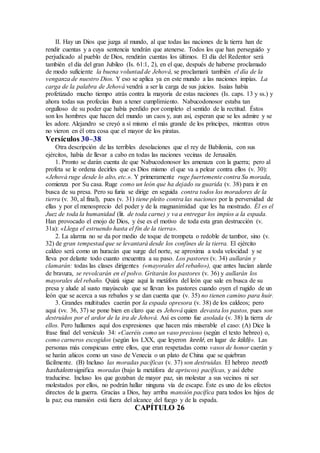 II. Hay un Dios que juzga al mundo, al que todas las naciones de la tierra han de
rendir cuentas y a cuya sentencia tendrán que atenerse. Todos los que han perseguido y
perjudicado al pueblo de Dios, rendirán cuentas los últimos. El día del Redentor será
también el día del gran Jubileo (Is. 61:1, 2), en el que, después de haberse proclamado
de modo suficiente la buena voluntad de Jehová, se proclamará también el día de la
venganza de nuestro Dios. Y eso se aplica ya en este mundo a las naciones impías. La
carga de la palabra de Jehová vendrá a ser la carga de sus juicios. Isaías había
profetizado mucho tiempo atrás contra la mayoría de estas naciones (Is. caps. 13 y ss.) y
ahora todas sus profecías iban a tener cumplimiento. Nabucodonosor estaba tan
orgulloso de su poder que había perdido por completo el sentido de la rectitud. Éstos
son los hombres que hacen del mundo un caos y, aun así, esperan que se les admire y se
les adore. Alejandro se creyó a sí mismo el más grande de los príncipes, mientras otros
no vieron en él otra cosa que el mayor de los piratas.
Versículos 30–38
Otra descripción de las terribles desolaciones que el rey de Babilonia, con sus
ejércitos, había de llevar a cabo en todas las naciones vecinas de Jerusalén.
1. Pronto se darán cuenta de que Nabucodonosor les amenaza con la guerra; pero al
profeta se le ordena decirles que es Dios mismo el que va a pelear contra ellos (v. 30):
«Jehová ruge desde lo alto, etc.». Y primeramente ruge fuertemente contra Su morada,
comienza por Su casa. Ruge como un león que ha dejado su guarida (v. 38) para ir en
busca de su presa. Pero su furia se dirige en seguida contra todos los moradores de la
tierra (v. 30, al final), pues (v. 31) tiene pleito contra las naciones por la perversidad de
ellas y por el menosprecio del poder y de la magnanimidad que les ha mostrado. Él es el
Juez de toda la humanidad (lit. de toda carne) y va a entregar los impíos a la espada.
Han provocado el enojo de Dios, y ése es el motivo de toda esta gran destrucción (v.
31a): «Llega el estruendo hasta el fin de la tierra».
2. La alarma no se da por medio de toque de trompeta o redoble de tambor, sino (v.
32) de gran tempestad que se levantará desde los confines de la tierra. El ejército
caldeo será como un huracán que surge del norte, se aproxima a toda velocidad y se
lleva por delante todo cuanto encuentra a su paso. Los pastores (v. 34) aullarán y
clamarán: todas las clases dirigentes («mayorales del rebaño»), que antes hacían alarde
de bravura, se revolcarán en el polvo. Gritarán los pastores (v. 36) y aullarán los
mayorales del rebaño. Quizá sigue aquí la metáfora del león que sale en busca de su
presa y alude al susto mayúsculo que se llevan los pastores cuando oyen el rugido de un
león que se acerca a sus rebaños y se dan cuenta que (v. 35) no tienen camino para huir.
3. Grandes multitudes caerán por la espada opresora (v. 38) de los caldeos; pero
aquí (vv. 36, 37) se pone bien en claro que es Jehová quien devasta los pastos, pues son
destruidos por el ardor de la ira de Jehová. Así es como fue asolada (v. 38) la tierra de
ellos. Pero hallamos aquí dos expresiones que hacen más miserable el caso: (A) Dice la
frase final del versículo 34: «Caeréis como un vaso precioso (según el texto hebreo) o,
como carneros escogidos (según los LXX, que leyeron keelé, en lugar de kiklí)». Las
personas más conspicuas entre ellos, que eran respetadas como vasos de honor caerán y
se harán añicos como un vaso de Venecia o un plato de China que se quiebran
fácilmente. (B) Incluso las moradas pacíficas (v. 37) son destruidas. El hebreo neoth
hashalom significa moradas (bajo la metáfora de apriscos) pacíficas, y así debe
traducirse. Incluso los que gozaban de mayor paz, sin molestar a sus vecinos ni ser
molestados por ellos, no podrán hallar ninguna vía de escape. Éste es uno de los efectos
directos de la guerra. Gracias a Dios, hay arriba mansión pacífica para todos los hijos de
la paz; esa mansión está fuera del alcance del fuego y de la espada.
CAPÍTULO 26
 