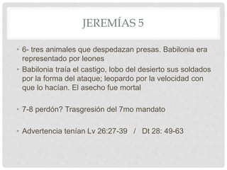 JEREMÍAS 5
• 6- tres animales que despedazan presas. Babilonia era
representado por leones
• Babilonia traía el castigo, lobo del desierto sus soldados
por la forma del ataque; leopardo por la velocidad con
que lo hacían. El asecho fue mortal
• 7-8 perdón? Trasgresión del 7mo mandato
• Advertencia tenían Lv 26:27-39 / Dt 28: 49-63
 