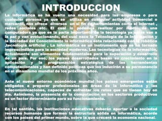 INTRODUCCION La informática se ha vuelto una necesidad para las empresas o para cualquier persona ya que se  utiliza en cualquier actividad comercial o mercantil, nos ofrece  diversos  un si fin de herramientas como el internet , redes sociales etc. El cual lo podemos realizar por medio de una computadora ya que es la parte importante de la tecnología ya estas van a la par y van evolucionando, del cual nace la Tecnología de la Información y la Sociedad del Conocimiento la informática esta relacionada con la robótica ,tecnología artificial , La informática es un instrumento que se ha tornado imprescindible para la sociedad moderna. Las tecnologías de la información, actualmente son elementos fundamentales para la superación y desarrollo de un país. Por eso, los países desarrollados basan su crecimiento en la aplicación y la programación estratégica de las herramientas computacionales y han definido políticas que los inducirán a su permanencia en el dinamismo mundial de los próximos años. Ante el nuevo entorno económico mundial los países emergentes están obligados a preparar profesionales en áreas de la informática y las telecomunicaciones, capaces de enfrentar los retos que se tienen hoy en día. Asimismo, la presencia de la computación en los sectores productivos es un factor determinante para su funcionamiento. En tal sentido, las instituciones educativas deberán aportar a la sociedad recursos humanos que formen la estructura sólida en informática, acorde con los países del primer mundo, sobre la que crecerá la economía nacional. 