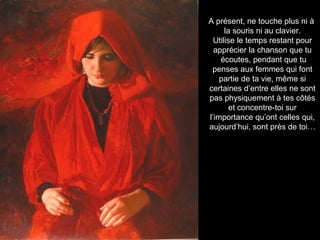 A présent, ne touche plus ni à
la souris ni au clavier.
Utilise le temps restant pour
apprécier la chanson que tu
écoutes, pendant que tu
penses aux femmes qui font
partie de ta vie, même si
certaines d’entre elles ne sont
pas physiquement à tes côtés
et concentre-toi sur
l’importance qu’ont celles qui,
aujourd’hui, sont près de toi…
 