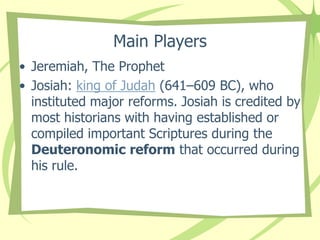 Main Players
• Jeremiah, The Prophet
• Josiah: king of Judah (641–609 BC), who
instituted major reforms. Josiah is credited by
most historians with having established or
compiled important Scriptures during the
Deuteronomic reform that occurred during
his rule.

 