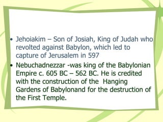• Jehoiakim – Son of Josiah, King of Judah who
revolted against Babylon, which led to
capture of Jerusalem in 597
• Nebuchadnezzar -was king of the Babylonian
Empire c. 605 BC – 562 BC. He is credited
with the construction of the Hanging
Gardens of Babylonand for the destruction of
the First Temple.

 