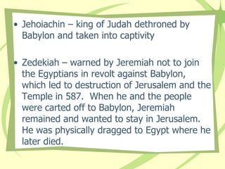 • Jehoiachin – king of Judah dethroned by
Babylon and taken into captivity

• Zedekiah – warned by Jeremiah not to join
the Egyptians in revolt against Babylon,
which led to destruction of Jerusalem and the
Temple in 587. When he and the people
were carted off to Babylon, Jeremiah
remained and wanted to stay in Jerusalem.
He was physically dragged to Egypt where he
later died.

 