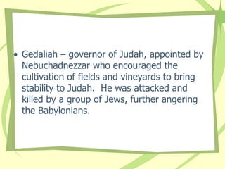 • Gedaliah – governor of Judah, appointed by
Nebuchadnezzar who encouraged the
cultivation of fields and vineyards to bring
stability to Judah. He was attacked and
killed by a group of Jews, further angering
the Babylonians.

 