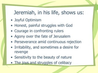 Jeremiah, in his life, shows us:
•
•
•
•
•
•

Joyful Optimism
Honest, painful struggles with God
Courage in confronting rulers
Agony over the fate of Jerusalem
Perseverance amid continuous rejection
Irritability, and sometimes a desire for
revenge
• Sensitivity to the beauty of nature
• The joys and struggles of celibacy

 