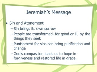 Jeremiah’s Message
• Sin and Atonement
– Sin brings its own sorrow
– People are transformed, for good or ill, by the
things they seek
– Punishment for sins can bring purification and
change
– God’s compassion leads us to hope in
forgiveness and restored life in grace.

 