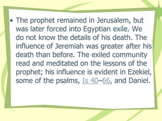 • The prophet remained in Jerusalem, but
was later forced into Egyptian exile. We
do not know the details of his death. The
influence of Jeremiah was greater after his
death than before. The exiled community
read and meditated on the lessons of the
prophet; his influence is evident in Ezekiel,
some of the psalms, Is 40–66, and Daniel.

 